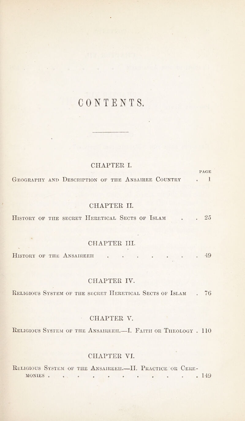 CONTENTS, CHAPTER I. PAGE Geography and Description of the Ansairee Country . 1 CHAPTER II. History of the secret Heretical Sects of Islam . . 25 CHAPTER III. History of the Ansaireeh 49 CHAPTER IV. Religious System of the secret Heretical Sects of Islam . 76 CHAPTER V. Religious System of the Ansaireeh.—I. Faith or Theology . 110 CHAPTER VI. Religious System of tiie Ansaireeh.—II. Practice or Cere- monies 149