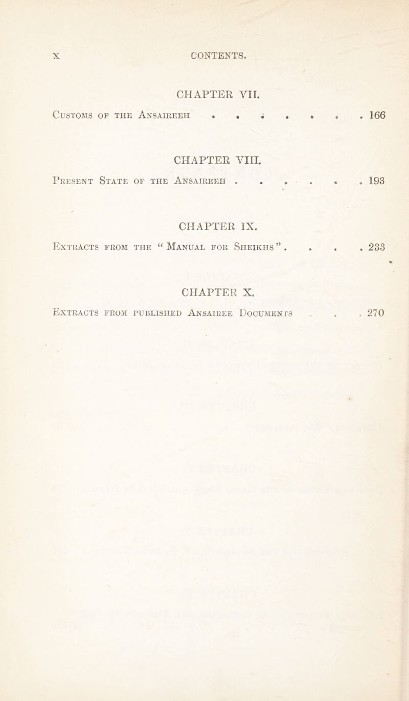 CHAPTER VII. Customs of tiie Ansaireeh «. • . . * * .166 CHAPTER VIII. Present State of the Ansatreeh , . . * . 193 CHAPTER IX. Extracts from the “ Manual for Sheikhs ” . , . , 233 CHAPTER X. Extracts from published Ansairee Documents . 270