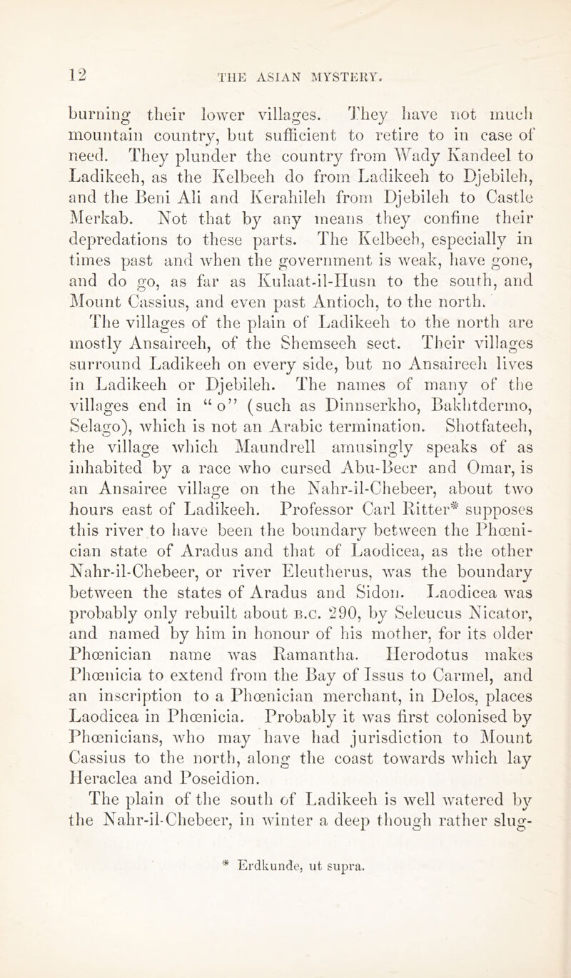 burning their lower villages. They have not much mountain country, but sufficient to retire to in case of need. They plunder the country from Wady Ivandeel to Ladikeeh, as the Kelbeeh do from Ladikeeh to Djebileh, and the Beni Ali and Kerahileh from Djebileh to Castle Merkab. Not that by any means they confine their depredations to these parts. The Kelbeeh, especially in times past and when the government is weak, have gone, and do go, as far as Kulaat-il-IIusn to the south, and Mount Cassius, and even past Antioch, to the north. The villages of the plain of Ladikeeh to the north are mostly Ansaireeh, of the Shemseeh sect. Their villages surround Ladikeeh on every side, but no Ansaireeh lives in Ladikeeh or Djebileh. The names of many of the villages end in “o” (such as Dinnserkho, Bakhtdermo, Selago), which is not an Arabic termination. Shotfateeh, the village which Maundrell amusingly speaks of as inhabited by a race who cursed Abu-Beer and Omar, is an Ansairee village on the Nahr-il-Chebeer, about two hours east of Ladikeeh. Professor Carl Ritter* supposes this river to have been the boundarv between the Phoeni- cian state of Aradus and that of Laodicea, as the other Nahr-il-Chebeer, or river Eleutherus, wras the boundary between the states of Aradus and Si don. Laodicea was probably only rebuilt about b.c. 290, by Selcucus Nicator, and named by him in honour of his mother, for its older Phoenician name wras Ramantha. Herodotus makes Phoenicia to extend from the Bay of Issus to Carmel, and an inscription to a Phoenician merchant, in Delos, places Laodicea in Phoenicia. Probably it was first colonised by Phoenicians, who may have had jurisdiction to Mount Cassius to the north, along the coast towards which lay Ileraclea and Poseidion. The plain of the south of Ladikeeh is well watered by the Nahr-il-Chebeer, in winter a deep though rather slug- * Erdkunde, ut supra.