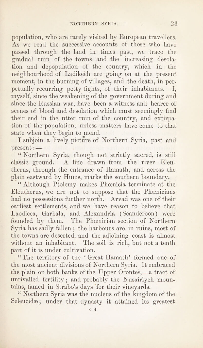 population, who are rarely visited by European travellers. As we read the successive accounts of those who have passed through the land in times past, we trace the gradual ruin of the towns and the increasing desola- tion and depopulation of the country, which in the neighbourhood of Ladikeeh are going on at the present moment, in the burning of villages, and the death, in per- petually recurring petty fights, of their inhabitants. I, myself, since the weakening of the government during and since the Russian war, have been a witness and hearer of scenes of blood and desolation which must seemingly find their end in the utter ruin of the country, and extirpa- tion of the population, unless matters have come to that state when they begin to mend. I subjoin a lively picture of Northern Syria, past and present: — u Northern Syria, though not strictly sacred, is still classic ground. A line drawn from the river Eleu- therus, through the entrance of Hamath, and across the plain eastward by Hums, marks the southern boundary. “ Although Ptolemy makes Phoenicia terminate at the Eleutherus, we are not to suppose that the Phoenicians had no possessions further north. Arvad was one of their earliest settlements, and we have reason to believe that Laodicea, Garbala, and Alexandria (Scanderoon) were founded by them. The Phoenician section of Northern Syria has sadly fallen ; the harbours are in ruins, most of the towns are deserted, and the adjoining coast is almost without an inhabitant. The soil is rich, but not a tenth part of it is under cultivation. “ The territory of the 4 Great Hamath’ formed one of the most ancient divisions of Northern Syria. It embraced the plain on both banks of the Upper Orontes,—a tract of unrivalled fertility ; and probably the Nusairiyeh moun- tains, famed in Strabo’s days for their vineyards. “ Northern Syria was the nucleus of the kingdom of the Seleucidie; under that dynasty it attained its greatest