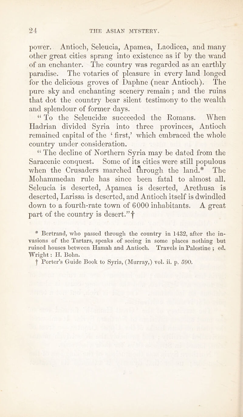 power. Antioch, Seleucia, Apamea, Laodicea, and many other great cities sprang into existence as if by the wand of an enchanter. The country was regarded as an earthly paradise. The votaries of pleasure in every land longed for the delicious groves of Daphne (near Antioch). The pure sky and enchanting scenery remain ; and the ruins that dot the country bear silent testimony to the wealth and splendour of former days. “ To the Seleucidaa succeeded the Romans. When Hadrian divided Syria into three provinces, Antioch remained capital of the L first/ which embraced the whole country under consideration. u The decline of Northern Syria may be dated from the Saracenic conquest. Some of its cities were still populous when the Crusaders marched through the land.* The Mohammedan rule has since been fatal to almost all. Seleucia is deserted, Apamea is deserted, Arethusa is deserted, Larissa is deserted, and Antioch itself is dwindled down to a fourth-rate town of 6000 inhabitants. A great part of the country is desert.” f * Bertrand, who passed through the country in 1432, after the in- vasions of the Tartars, speaks of seeing in some places nothing but ruined houses between Hamah and Antioch. Travels in Palestine ; ed. Wright: IT. Bohn. t Porter’s Guide Book to Syria, (Murray,) vol. ii. p. 590.