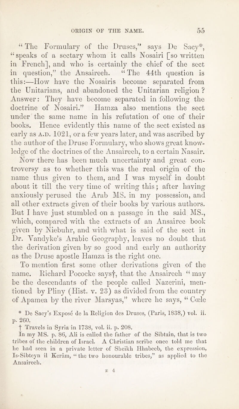 u The Formulary of the Druses/’ says De Sacy5*8, “speaks of a sectary whom it calls Nosairi [so written in French], and who is certainly the chief of the sect in question,” the Ansaireeh. “ The 44th question is this:—How have the Nosairis become separated from the Unitarians, and abandoned the Unitarian religion ? Answer: They have become separated in following the doctrine of Nosairi.” Hamza also mentions the sect under the same name in his refutation of one of their books. Hence evidently this name of the sect existed as early as a.d. 1021, or a few years later, and was ascribed by the author of the Druse Formulary, who shows great know- ledge of the doctrines of the Ansaireeh, to a certain Nasair. Now there has been much uncertainty and great con- troversy as to whether this was the real origin of the name thus given to them, and I was myself in doubt about it till the very time of writing this; after having anxiously perused the Arab MS. in my possession, and all other extracts given of their books by various authors. But I have just stumbled on a passage in the said MS., which, compared with the extracts of an Ansairee book given by Niebuhr, and with what is said of the sect in Dr. Vandyke’s Arabic Geography, leaves no doubt that the derivation given by so good and early an authority as the Druse apostle Hamza is the right one. To mention first some other derivations given of the name. Richard Pococke saysf, that the Ansaireeh “ may be the descendants of the people called Nazerini, men- tioned by Pliny (Flist. v. 23) as divided from the country of Apamea by the river Marsyas,” where he says, “ Coele * De Sacy’s Expose de la Religion des Druses, (Paris, 1838,) vol. ii. p. 260. 1 Travels in Syria in 1738, vol. ii. p. 208. In my MS. p. 86, Ali is called the father of the Sibtain, that is two tribes of the children of Israel. A Christian scribe once told me that he had seen in a private letter of Sheikh Hhabeeb, the expression, Is-Sibteyn il Keram, “ the two honourable tribes,” as applied to the Ansaireeh.