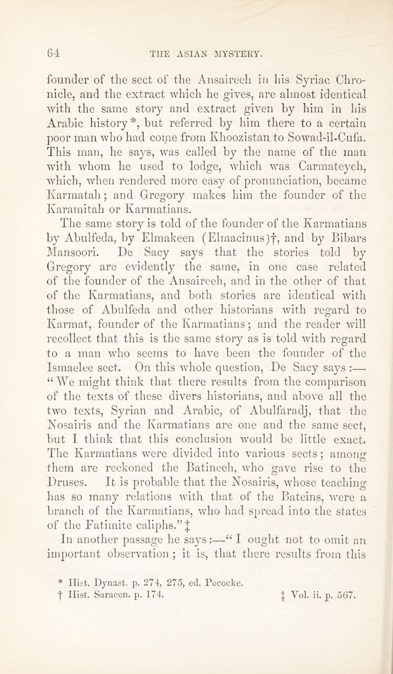 founder of the sect of the Ansaireeh in his Syriac Chro- nicle, and the extract which he gives, are almost identical with the same story and extract given by him in his Arabic history*, but referred by him there to a certain poor man who had come from Khoozistan to Sowad-il-Cufa. This man, he says, was called by the name of the man with whom he used to lodge, which was Carmateyeh, which, when rendered more easy of pronunciation, became Karmatah; and Gregory makes him the founder of the Karamitah or Karmatians. The same story is told of the founder of the Karmatians by Abulfeda, by Elmakeen (Elmacinus)f, and by Bibars Mansoori. De Sacy says that the stories told by Gregory are evidently the same, in one case related of the founder of the Ansaireeh, and in the other of that of the Karmatians, and both stories are identical with those of Abulfeda and other historians with regard to Karmat, founder of the Karmatians; and the reader will recollect that this is the same story as is told with regard to a man who seems to have been the founder of the Ismaelee sect. On this wdiole question, De Sacy says :— “ We might think that there results from the comparison of the texts of these divers historians, and above all the two texts, Syrian and Arabic, of Abulfaradj, that the Nosairis and the Karmatians are one and the same sect, but I think that this conclusion would be little exact. The Karmatians were divided into various sects; among J O them are reckoned the Batineeh, who gave rise to the Druses. It is probable that the Nosairis, whose teaching has so many relations with that of the Bateins, were a branch of the Karmatians, who had spread into the states of the Eatimite caliphs.” J In another passage he says:—“ I ought not to omit an important observation ; it is, that there results from this * Hist. Djmast. p. 274, 275, ed. Pococke. f Ilist. Saracen, p. 174. J Vol. ii. p. 567.