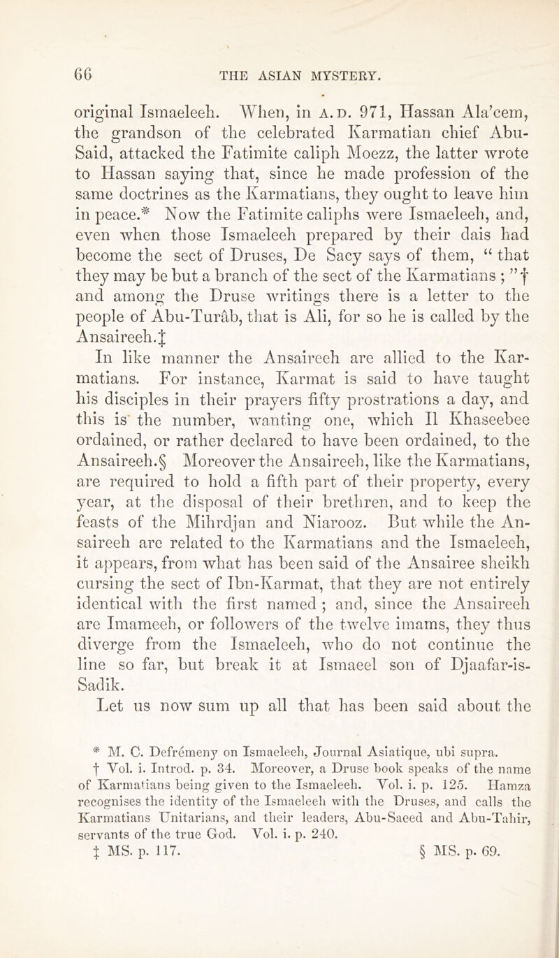 original Ismaeleeh. When, in a. d. 971, Hassan Ala’cem, the grandson of the celebrated Karmatian chief Abu- Said, attacked the Fatimite caliph Moezz, the latter wrote to Hassan saying that, since he made profession of the same doctrines as the Karmatians, they ought to leave him in peace. Now the Fatimite caliphs were Ismaeleeh, and, even when those Ismaeleeh prepared by their dais had become the sect of Druses, De Sacy says of them, “ that they may be but a branch of the sect of the Ivarmatians ; and amono' the Druse writings there is a letter to the people of Abu-Turab, that is Ali, for so he is called by the Ansaireeh. J In like manner the Ansaireeh are allied to the Kar- matians. For instance, Karmat is said to have taught his disciples in their prayers fifty prostrations a day, and this is the number, wanting one, which II Khaseebee ordained, or rather declared to have been ordained, to the Ansaireeh.§ Moreover the Ansaireeh, like the Ivarmatians, are required to hold a fifth part of their property, every year, at the disposal of their brethren, and to keep the feasts of the Mihrdjan and Niarooz. But while the An- saireeh are related to the Ivarmatians and the Ismaeleeh, it appears, from what has been said of the Ansairee sheikh cursing the sect of Ibn-Karmat, that they are not entirely identical with the first named ; and, since the Ansaireeh are Imameeh, or followers of the twelve imams, they thus diverge from the Ismaeleeh, who do not continue the line so far, but break it at Ismaeel son of Djaafar-is- Sadik. Let us now sum up all that has been said about the * M. C. Defremeny on Ismaeleeh, Journal Aslatique, ubi supra, f Yol. i. Introd. p. 34. Moreover, a Druse book speaks of the name of Ivarmatians being given to the Ismaeleeh. Yol. i. p. 125. Hamza recognises the identity of the Ismaeleeh with the Druses, and calls the Ivarmatians Unitarians, and their leaders, Abu-Saeed and Abu-Tahir, servants of the true God. Yol. i. p. 240. x MS. p. 117. § IMS. p. 69.