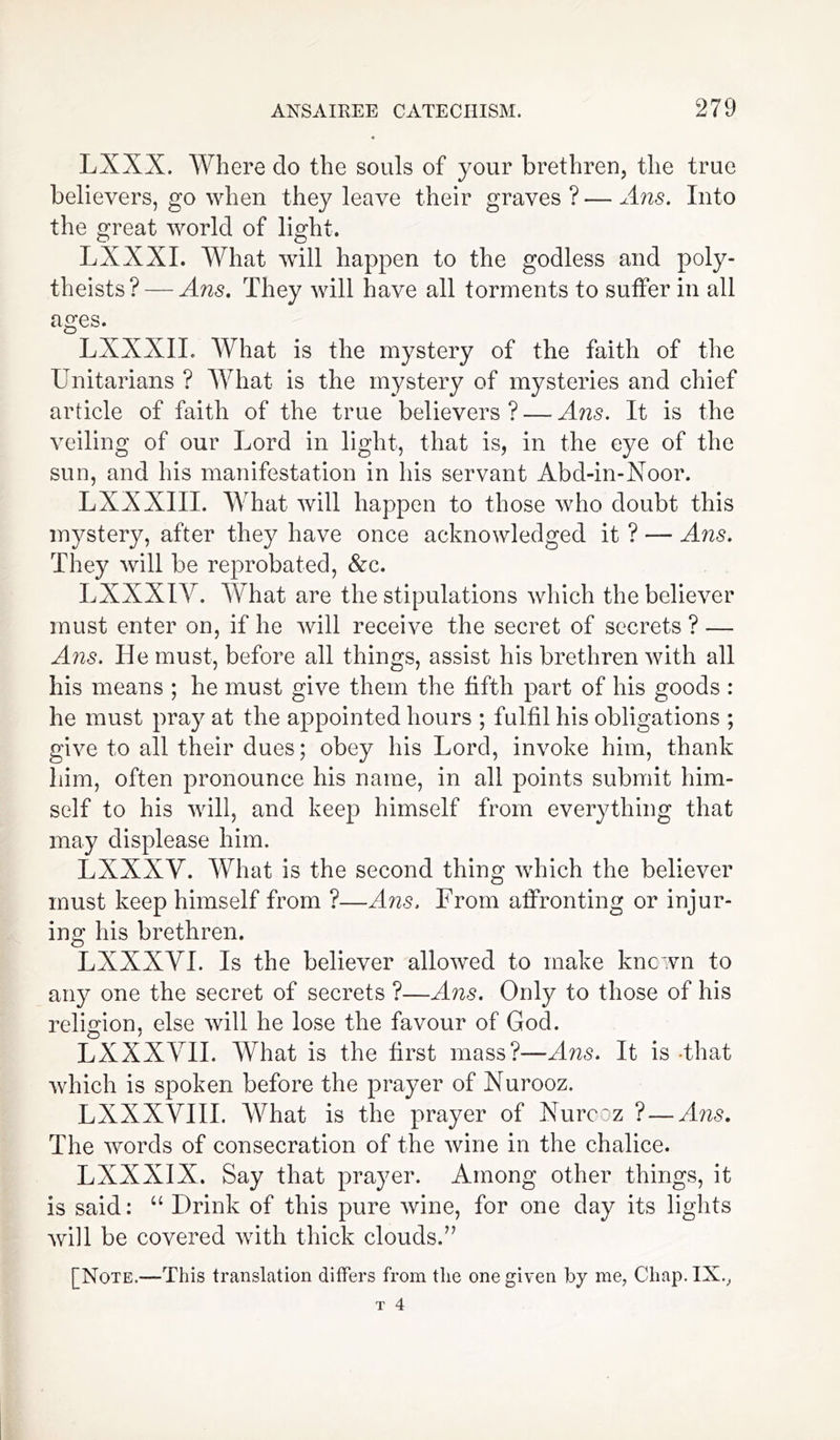 LXXX. Where clo the souls of your brethren, the true believers, go when they leave their graves ? — Ans. Into the great world of light. LX XXL What will happen to the godless and poly- theists?— Ans. They will have all torments to suffer in all ages. LXXXIL What is the mystery of the faith of the Unitarians ? What is the mystery of mysteries and chief article of faith of the true believers ? — Ans. It is the veiling of our Lord in light, that is, in the eye of the sun, and his manifestation in his servant Abd-in-Noor. LXXXIII. What will happen to those who doubt this mystery, after they have once acknowledged it ? — Ans. They will be reprobated, &c. LXXXIY. What are the stipulations which the believer must enter on, if he will receive the secret of secrets ? — Ans. He must, before all things, assist his brethren with all his means ; he must give them the fifth part of his goods : he must pray at the appointed hours ; fulfil his obligations ; give to all their dues; obey his Lord, invoke him, thank him, often pronounce his name, in all points submit him- self to his will, and keep himself from everything that may displease him. LXXXV. What is the second thing which the believer must keep himself from ?—Ans. From affronting or injur- ing his brethren. LXXXYI. Is the believer allowed to make known to any one the secret of secrets ?—Ans. Only to those of his religion, else will he lose the favour of God. LXXXYII. What is the first mass?—A/zs. It is that which is spoken before the prayer of Nurooz. LXXXYIII. What is the prayer of Nurcoz ? — Ans. The words of consecration of the wine in the chalice. LXXXIX. Say that prayer. Among other things, it is said: “ Drink of this pure wine, for one day its lights will be covered with thick clouds.” [Note.—This translation differs from the one given by me, Chap. IX.,