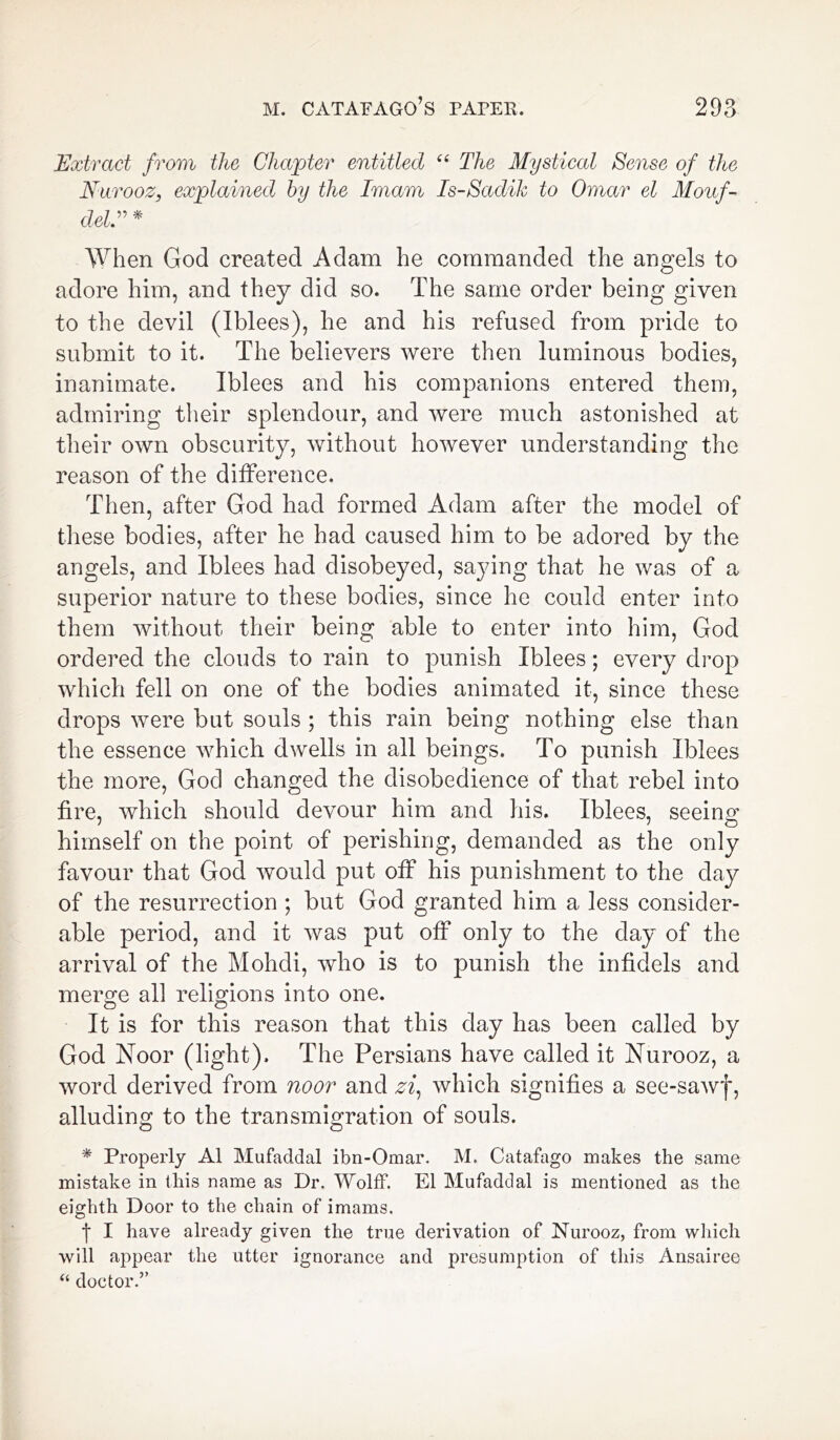 Extract from the Chapter entitled “ The Mystical Sense of the Nurooz, explained by the Imam Is-Sadik to Omar el Mouf- del” * When God created Adam he commanded the angels to adore him, and they did so. The same order being given to the devil (Iblees), he and his refused from pride to submit to it. The believers were then luminous bodies, inanimate. Iblees and his companions entered them, admiring their splendour, and were much astonished at their own obscurity, without however understanding the reason of the difference. Then, after God had formed Adam after the model of these bodies, after he had caused him to be adored by the angels, and Iblees had disobeyed, saying that he was of a superior nature to these bodies, since he could enter into them without their being able to enter into him, God ordered the clouds to rain to punish Iblees; every drop which fell on one of the bodies animated it, since these drops were but souls ; this rain being nothing else than the essence which dwells in all beings. To punish Iblees the more, God changed the disobedience of that rebel into fire, which should devour him and his. Iblees, seeing himself on the point of perishing, demanded as the only favour that God would put off his punishment to the day of the resurrection ; but God granted him a less consider- able period, and it was put off only to the day of the arrival of the Mohdi, who is to punish the infidels and merge all religions into one. It is for this reason that this day has been called by God Noor (light). The Persians have called it Nurooz, a word derived from noor and zf which signifies a see-sawf, alluding to the transmigration of souls. * Properly A1 Mufaddal ibn-Omar. M. Catafago makes the same mistake in this name as Dr. Wolff. El Mufaddal is mentioned as the eighth Door to the chain of imams. f I have already given the true derivation of Nurooz, from which will appear the utter ignorance and presumption of this Ansairee “ doctor.”