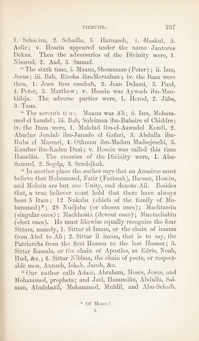 1. Schaeira, 2. Schadla, B. Harnaseh, 4. Masked, 5. As fir; v. Hosein appeared under the name Jantores Dekne. Then the adversaries of the Divinity were, 1. Nimrod, 2. A ad, 3. Samud. u The sixth time, i. Maana, Shemmaan (Peter) ; ii. Ism, Jesus; iii. Bab, Rizoba ibn-Merzaban ; iv. the Xtam were then, 1. Jean fum essahab, 2. Jean Delami, 3. Paul, 4. Peter, 5. Matthew; v. Hosein was Aywsch ibn-Man- kidsja. The adverse parties were, 1, Herod, 2. Jabs, 3. Taus. “ The seventh ti ne, Maana was Ali; ii. Ism, Moham- med el hambd; iii. Bab, Suleiman ibn-Buheire el Chiddre; iv. the Itam were, 1. Makdad ibn-el-Aswadel Kendi, 2. Abudur Jendab ibn-Junado el Gafari, 3. Abdulla ibn- Ruba el Masrari, 4. Othman ibn-Madun Madsejeschi, 5. Kambar ibn-Kaden Dusi; v. Hosein was called this time Hamdan. The enemies of the Divinity were, 1. Abu- Samuel, 2. Segdp, 3. Sendsjkuk. “ In another place the author says that an Ansairee must believe that Mohammed, Fatir (Fatimah), Hassan, Hosein, and Mohsin are but one Unity, and denote Ali. Besides that, a true believer must hold that there have always been 5 Itam; 12 Nukaba (chiefs of the family of Mo- hammed)^; 28 Nudjaba (or chosen ones); Machtassin (singular ones) ; Machlassin (devout ones) ; Muntachabin (elect ones). He must likewise equally recognise the four Sittars, namely, 1. Sittar el Imam, or the chain of imams from Abel to Ali; 2. Sittar il irnma, that is to say, the Patriarchs from the first Hassan to the last Hassan; 3. Sittar Rassala, or the chain of Apostles, as Edris, Noah, Hud, &c.; 4. Sittar Nibbna, the chain of poets, or respect- able men, Annseh, Ishak, Jacob, &c. “ Our author calls Adam, Abraham, Moses, Jesus, and Mohammed, prophets; and Jael, Hammdan, Abdulla, Sal- man, Abulchatil, Mohammed, Mufdil, and Abu-Schaib, * Of Moses ? X