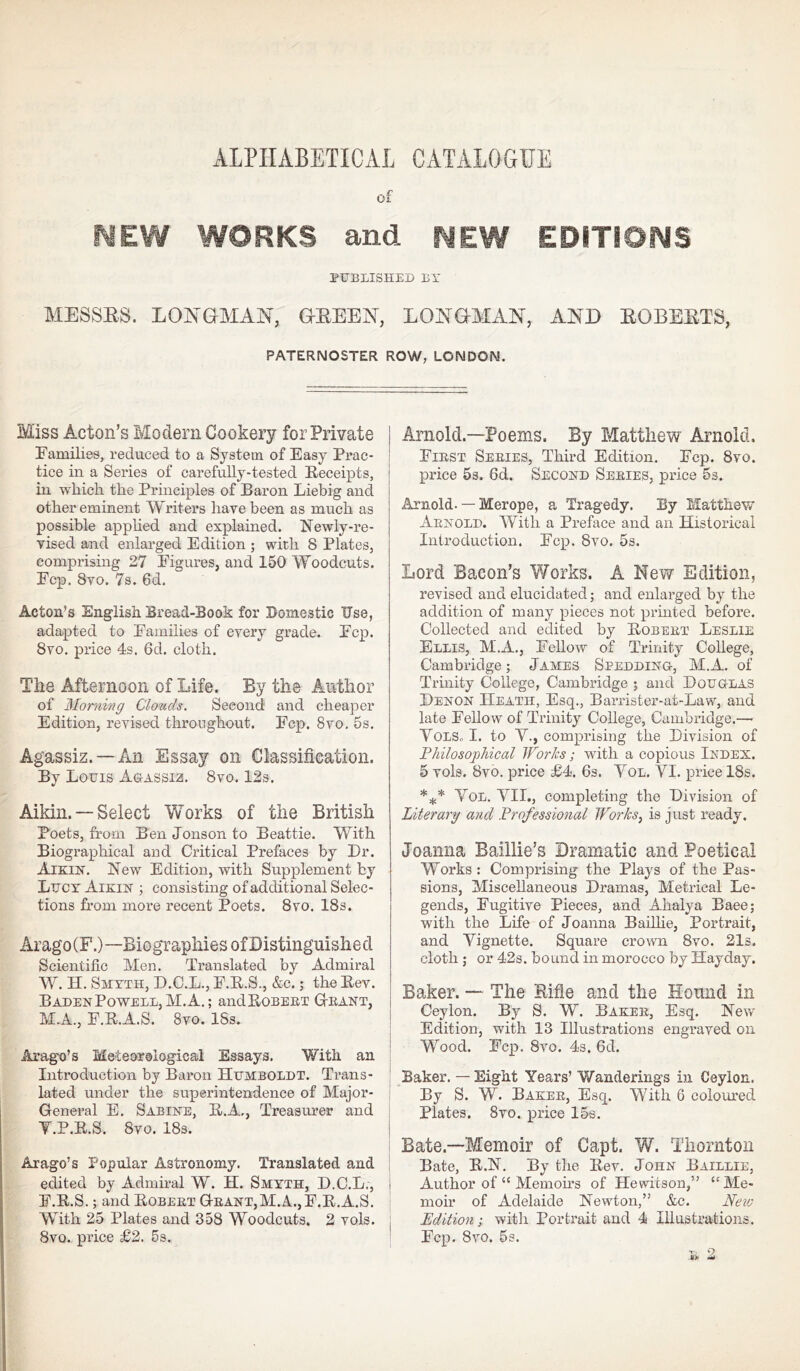 ALPHABETICAL CATALOGUE of NEW WORKS and NEW EDITIONS PUBLISHED BY MESSES. LONGMAN, GEEEN, LONGMAN, AND EOBEETS, PATERNOSTER ROW, LONDON. Miss Acton’s Modern Cookery for Private Families, reduced to a System of Easy Prac- tice in a Series of carefully-tested Receipts, in which the Principles of Baron Liebig and other eminent Writers have been as much as possible applied and explained. Newly-re- vised and enlarged Edition ; with 8 Plates, comprising 27 Figures, and 150 Woodcuts. Fcp. 8vo. 7s. 6d. Acton’s English Bread-Book for Domestic Use, adapted to Families of every grade. Fcp. 8vo. price 4s. 6d. cloth. The Afternoon of Life. By the Author of Morning Clouds. Second and cheaper Edition, revised throughout. Fcp. 8vo. 5s. Agassiz. —An Essay on Classification. By Louis Agassib. 8vo. 12s. Aikin. — Select Works of the British Poets, from Ben Jonson to Beattie. With Biographical and Critical Prefaces by Dr. Aikin. New Edition, with Supplement by Lucy Aikin ; consisting of additional Selec- tions from more recent Poets. 8vo. 18s. Arago(F.)—Biographies ofDistinguishecl Scientific Men. Translated by Admiral W. H. Smyth, D.C.L., F.R.S., &c.; the Rev. B aden Powell, M. A.; andRoBERT Grant, M.A., E.R.A.S. 8vo. 18s. Arag-o’s Meteorological Essays. With an Introduction by Baron Humboldt. Trans- lated under the superintendence of Major- General E. Sabine, R.A., Treasurer and Y.P.R.S. 8vo. 18s. Arago’s Popular Astronomy. Translated and edited by Admiral W. H. Smyth, D.C.L., E.R.S.; and Robert Grant,M.A., E.R.A.S. With 25 Plates and 358 Woodcuts. 2 vols. 8vo. price £2. 5s. Arnold.—Poems. By Matthew Arnold. First Series, Third Edition. Ecp. 8vo. price 5s. 6d. Second Series, price 5s. Arnold. — Merope, a Tragedy. By Matthew Arnold. With a Preface and an Historical Introduction. Ecp. 8vo. 5s. Lord Bacon’s Works. A New Edition, revised and elucidated; and enlarged by the addition of many pieces not printed before. Collected and edited by Robert Leslie Ellis, M.A., Fellow of Trinity College, Cambridge; James Sledding, M.A. of Trinity College, Cambridge ; and Douglas Denon Heath, Esq., Barrister-at-Law, and late Fellow of Trinity College, Cambridge.—• Vols,, I. to Y., comprising the Division of Philosophical Works; with a copious Index. 5 vols. 8vo. price £4. 6s. Yol. YI. price 18s. *** Yol. YII., completing the Division of Literary and Professional Works, is just ready. Joanna Baillie’s Dramatic and Poetical Works : Comprising the Plays of the Pas- sions, Miscellaneous Dramas, Metrical Le- gends, Fugitive Pieces, and Ahalya Baee; with the Life of Joanna Baillie, Portrait, and Yignette. Square crown 8vo. 21s. cloth; or 42s. bound in moi’occo by Hayday. Baker. — The Rifle and the Hound in Ceylon. By S. W. Baker, Esq. New Edition, with 13 Illustrations engraved on Wood. Fcp. 8vo. 4s. 6d. Baker. — Eight Years’ Wanderings in Ceylon. By S. W. Baker, Esq. With 6 coloured Plates. 8vo. price 15s. Bate—Memoir of Capt. W. Thornton Bate, R.N. By the Rev. John Baillie, Author of “ Memoirs of He wits on,” “Me- moir of Adelaide Newton,” &c. New Edition; with Portrait and 4 Illustrations. Fcp. 8vo. 5s.