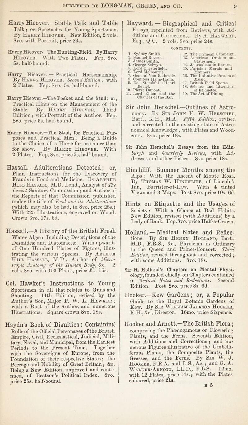 Harry Hieover—Stable Talk and Table Talk; or, Spectacles for Young Sportsmen. By Harry Hieoyer. New Edition, 2 vols. 8vo. with Portrait, price 24s. Harry Hieover.— The Hunting-Field. By Harry Hieoyer. With Two Plates. Ecp. 8vo. 5s. half-bound. Harry Hieover. — Practical Horsemanship. By Harry Hieoyer. Second Edition ; with 2 Plates. Fcp. 8vo. 5s. half-bound. Harry Hieover.—The Pocket and the Stud; or, Practical Hints on the Management of the Stable. By Harry Hieoyer. Third Edition; with Portrait of the Author. Ecp. 8vo. price 5s. half-bound. Harry Hieover.—The Stud, for Practical Pur- poses and Practical Men: Being a Guide to the Choice of a Horse for use more than for show. By Harry Hieoyer. With 2 Plates. Fcp. 8yo. price 5s. half-bound. Hayward. — Biographical and Critical Essays, reprinted from Reviews, with Ad- ditions and Corrections. By A. HAYWARD, Esq., Q.C. 2 vols. 8vo. price 24s. CONTEXTS. 1. Sydney Smith. 2. Samuel Rogers. 3. James Smith. 4. George Selwyn. 5. Lord Chesterfield. 6. Lord Melbourne. 7. General Von Radowitz. 8. Countess Hahn-Hahn. 9. De Stendahl (Henri Beyle). 10. Pierre Dupont. 11. Lord Eldon and the Chances of the Bar. 12. The Crimean Campaign. 13. American Orators and Statesmen. 14. Journalism in France. 15. Parisian Morals and Manners. 18. The Imitative Powers of Music. 17. British Field Sports. 18. Science and Literature of Etiquette. 19. The Art of Dining. Sir John Herschel.—Outlines of Astro- nomy. By Sir John F. W. Herschel, Bart., K.H., M.A. Fifth Edition, revised and corrected to the existing state of Astro- nomical Knowledge ; with Plates and Wood- outs. 8vo. price 18s. Sir John Herschel’s Essays from the Edin- burgh and Quarterly Revieivs, with Ad- dresses and other Pieces. 8vo. price 18s. Hassall.—Adulterations Detected; or, Plain Instructions for the Discovery of Frauds in Food and Medicine. By Arthur Hill IIassall, M.D. Loud., Analyst of The Lancet Sanitary Commission ; and Author of the Reports of that Commission published under the title of Food and its Adulterations (which may also be had, in 8vo. price 28s.) With 225 Illustrations, engraved on Wood. Crown 8vo. 17s. 6d. Hinchliff.—Summer Months among the Alps : With the Ascent of Monte Rosa. By Thomas W. Hinchliee, of Lincoln’s Inn, Barristei’-at-Law. With 4 tinted Yiews and 3 Maps. Post 8vo. price 10s. 6d. Hints on Etiquette and the Usages of Society: With a Glance at Bad Habits. New Edition, revised (with Additions) by a Lady of Rank. Fcp,8vo. price Half-a-Crown. Hassall.—A History of the British Fresh Water Algae : Including Descriptions of the Desmideae and Diatomacese. With upwai’ds of One Hundred Plates of Fxgui’es, illus- trating the various Species. By Arthur Hill Hassall, M.D., Author of Micro- scopic Anatomy of the Human Body, &c. 2 vols. Svo. with 103 Plates, price £1. 15s. Col. Hawker’s Instructions to Young Sportsmen in all that relates to Guns and Shooting. 11th Edition, revised by the Author’s Son, Major P. W. L. Hawker ; with a Bust of the Author, and numerous Illustrations. Square crown Svo. 18s. Holland. — Medical Notes and Reflec- tions. By Sir Henry Holland, Baid., M.D., F.R.S., &c.. Physician in Ordinary to the Queen and Prince-Consort. Third Edition, revised throughout and corrected ; with some Additions. Svo. 18s. Sir H. Holland’s Chapters on Mental Physi- ology, founded chiefly on Chapters contained in Medical Notes and Reflections. Second Edition. Post Svo. price 8s. 6d. Hooker—Kew Gardens; or, a Popular Guide to the Royal Botanic Gardens of Kew. By Sir William Jackson Hooker, K.H., &c., Director. 16mo. price Sixpence. Haydn’s Book of Dignities : Containing Rolls of the Official Personages of the British Empire, Civil, Ecclesiastical, Judicial, Mili- tary, Naval, and Municipal, from the Earliest Periods to the Present Time. Together with the Sovereigns of Europe, from the Foundation of their respective States; the Peerage and Nobility of Gi’eat Britain; &c. Being a New Edition, improved and conti- nued, of Beatson’s Political Index. 8vo. price 25s. half-bound. Hooker and Arnott.—The British Flora; comprising the Pheenogamous or Flowering Plants, and the Ferns. Seventh Edition, with Additions and Corrections ; and nu- merous Figures illustrative of the Umbelli- ferous Plants, the Composite Plants, the Grasses, and the Ferns. By Sir W. J. Hooker, F.R.A. and L.S., &c.; and G. A. Walker-Arnott, LL.D., F.L.S. 12mo. with 12 Plates, price 14s. j with the Plates coloured, price 21s. B 5