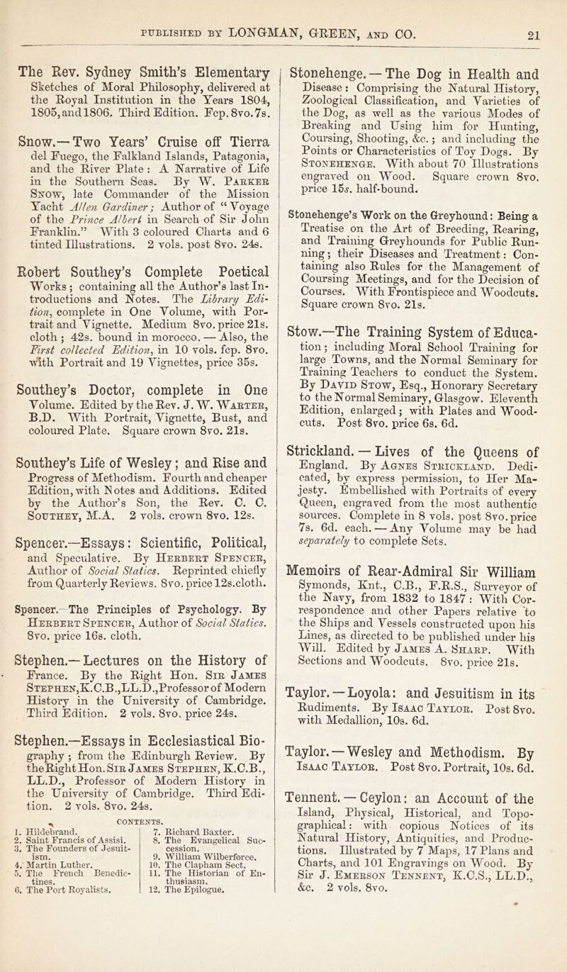 The Rev. Sydney Smith’s Elementary Sketches of Moral Philosophy, delivered at the Royal Institution in the Years 1804, 1805,and 1806. Third Edition. Fcp.8vo.7s. Snow.—Two Years’ Cruise off Tierra del Fuego, the Falkland Islands, Patagonia, and the River Plate : A Narrative of Life in the Southern Seas. By W. Parker Snow, late Commander of the Mission Yacht Allen Gardiner; Author of “ Voyage of the Prince Albert in Search of Sir John Franklin.” With 3 coloured Charts and 6 tinted Illustrations. 2 vols. post 8vo. 24s. Robert Southey’s Complete Poetical Works ; containing all the Author’s last In- troductions and Notes. The Library Edi- tion, complete in One Volume, with Por- trait and Vignette. Medium 8vo. price 21s. cloth ; 42s. bound in morocco. — Also, the First collected Edition, in 10 vols. fcp. 8vo. with Portrait and 19 Vignettes, price 35s. Southey’s Doctor, complete in One Volume. Edited by the Rev. J. W. Warter, B.D. With Portrait, Vignette, Bust, and coloured Plate. Square crown 8vo. 21s. Southey’s Life of Wesley; and Rise and Progress of Methodism. Fourth and cheaper Edition, with Notes and Additions. Edited by the Author’s Son, the Rev. C. C. Southey, M.A. 2 vols. crown 8vo. 12s. Spencer.—Essays: Scientific, Political, and Speculative. By Herbert Spencer, Author of Social Statics. Reprinted chiefly from Quarterly Reviews. 8vo. price 12s.cloth. Spencer.- The Principles of Psychology. By Herbert Spencer, Author of Social Statics. 8vo. price 16s. cloth. Stephen —Lectures on the History of France. By the Right Hon. Sir James Stephen,R.C.B.,LL.D.,Professor of Modern History in the University of Cambridge. Third Edition. 2 vols. 8vo. price 24s. Stonehenge. —The Dog in Health and Disease : Comprising the Natural History, Zoological Classification, and Varieties of the Dog, as well as the various Modes of Breaking and Using him for Hunting, Coursing, Shooting, &c.; and including the Points or Characteristics of Toy Dogs. By Stonehenge. With about 70 Illustrations engraved on Wood. Square crown 8vo. price 15«y. half-bound. Stonehenge’s Work on the Greyhound: Being a Treatise on the Art of Breeding, Rearing, and Training Greyhounds for Public Run- ning ; their Diseases and Treatment: Con- taining also Rules for the Management of Coursing Meetings, and for the Decision of Courses. With Frontispiece and Woodcuts. Square crown 8vo. 21s. Stow.—The Training System of Educa- tion ; including Moral School Training for large Towns, and the Normal Seminary for Training Teachers to conduct the System. By David Stow, Esq., Honorary Secretary to the Normal Seminary, Glasgow. Eleventh Edition, enlarged; with Plates and Wood- cuts. Post 8vo. price 6s. 6d. Strickland. — Lives of the Queens of England. By Agnes Strickland. Dedi- cated, by express permission, to Her Ma- jesty. Embellished with Portraits of every Queen, engraved from the most authentic sources. Complete in 8 vols. post 8vo.price 7s. 6d. each. — Any Volume may be had separately to complete Sets. Memoirs of Rear-Admiral Sir William Symonds, Knt., C.B., F.R.S., Surveyor of the Navy, from 1832 to 1847 : With Cor- respondence and other Papers relative to the Ships and Vessels constructed upon his Lines, as directed to be published under his Will. Edited by James A. Sharp. With Sections and Woodcuts. 8vo. price 21s. Taylor.— Loyola: and Jesuitism in its Rudiments. By Isaac Taylor. Post 8vo. with Medallion, 10s. 6d. Stephen—Essays in Ecclesiastical Bio- graphy ; from the Edinburgh Review. By theRight Hon. Sir James Stephen, K.C.B., LL.D., Professor of Modern History in the University of Cambridge. Third Edi- tion. 2 vols. 8vo. 24s. CONTEXTS. 1. Hildebrand. 2. Saint Francis of Assisi. 3. The Founders of Jesuit- ism. 4. Martin Luther. 5. The French Benedic- tines. 6. The Port Royalists. 7. Richard Baxter. 8. The Evangelical Suc- cession. 9. William Wilberforce. 10. The Clapham Sect. 11. The Historian of En- thusiasm. 12. The Epilogue. Taylor. — Wesley and Methodism. By Isaac Taylor. Post 8vo. Portrait, 10s. 6d. Tennent. — Ceylon: an Account of the Island, Physical, Historical, and Topo- graphical : with copious Notices of its Natural History, Antiquities, and Produc- tions. Illustrated by 7 Maps, 17 Plans and Charts, and 101 Engravings on Wood. By Sir J. Emerson Tennent, K.C.S., LL.D., &c. 2 vols. 8vo.