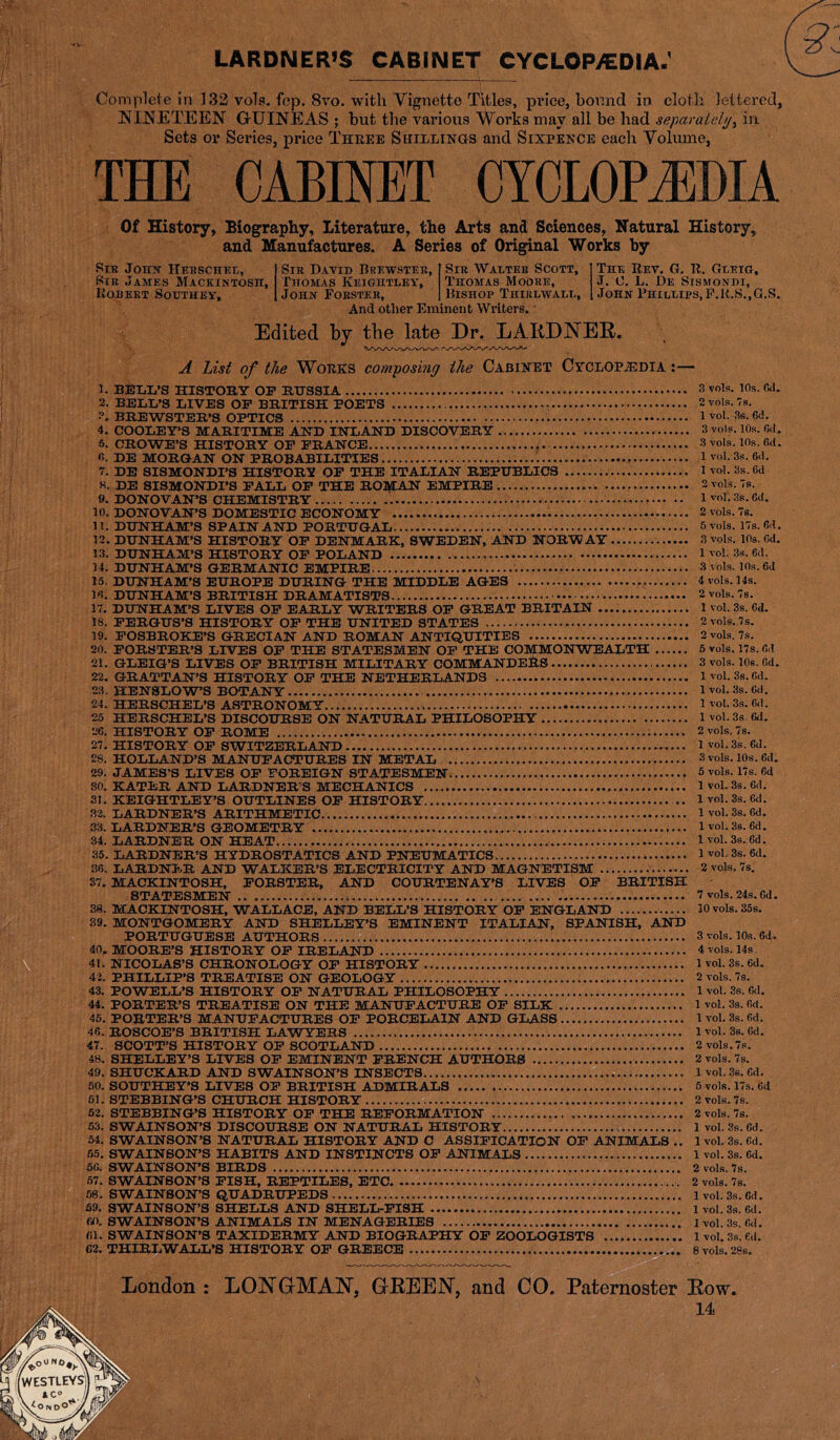 LARDNER’S CABINET CYCLOP/EOIA.' Complete in 132 voh. fep. 8vo. with Vignette Titles, price, bound in cloth lettered, NINETEEN GUINEAS ; but the various Works may all be had separately, in. Sets or Series, price Three Shillings and Sixpence each Volume, THE CABINET CYCLOPAEDIA Of History, Biography, Literature, the Arts and Sciences, Natural History, and Manufactures. A Series of Original Works by Sir Johh ITekschel, Sir James Mackintosh, Robert Southey, Sir David Brewster, Thomas Keightley, John Forster, Sir Walter Scott, Thomas Moore, Bishop Thirlwall, And other Eminent Writers. The Rev. G. R. Gt-etg, J. C. L. De Stsmondi, John Phillips,F.R.S..G.S. *.«• Edited by the late Dr. LARDNER. A List of the Works composing the Cabinet Cyclopaedia '■ BELL’S HISTORY OF RUSSIA 2. BELL’S LIVES OF BRITISH POETS BREWSTER’S OPTICS 4. COOLEY’S MARITIME AND INLAND DISCOVERY 5. CROWE’S HISTORY OF FRANCE «. DE MORGAN ON PROBABILITIES 1 7. DE SISMONDI’S HISTORY OF THE ITALIAN REPUBLICS K. DE SISMONDI’S FALL OF THE ROMAN EMPIRE 9. DONOVAN’S CHEMISTRY 10. DONOVAN’S DOMESTIC ECONOMY 11. DUNHAM’S SPAIN AND PORTUGAL 12. DUNHAM’S HISTORY OF DENMARK, SWEDEN, AND NORWAY 13. DUNHAM’S HISTORY OF POLAND 14. DUNHAM’S GERMANIC EMPIRE 15. DUNHAM’S EUROPE DURING THE MIDDLE AGES 10. DUNHAM’S BRITISH DRAMATISTS 17. DUNHAM’S LIVES OF EARLY WRITERS OF GREAT BRITAIN . 18. FERGUS’S HISTORY OF THE UNITED STATES 19. FOSBROKE’S GRECIAN AND ROMAN ANTIQUITIES 20. FORSTER’S LIVES OF THE STATESMEN OF THE COMMONWEALTH 21. GLEIG’S LIVES OF BRITISH MILITARY COMMANDERS 22. GRATTAN’S HISTORY OF THE NETHERLANDS 23. HENSLOW’S BOTANY 24. HERSCHEL’S ASTRONOMY 25 HERSCHEL’S DISCOURSE ON NATURAL PHILOSOPHY 26. HISTORY OF ROME 27. HISTORY OF SWITZERLAND .... 28. HOLLAND’S MANUFACTURES IN METAL 29. JAMES’S LIVES OF FOREIGN STATESMEN 30. KATER AND LARDNER'S MECHANICS 31. KEIGHTLEY’S OUTLINES OF HISTORY. ... 32. LARDNER’S ARITHMETIC 33. LARDNER’S GEOMETRY 34. LARDNER ON HEAT 35. LARDNER’S HYDROSTATICS AND PNEUMATICS 36. LARDNER AND WALKER’S ELECTRICITY AND MAGNETISM 37. MACKINTOSH, FORSTER, AND COURTENAY’S LIVES OF BRITISH STATESMEN 38. MACKINTOSH, WALLACE, AND BELL’S HISTORY OF ENGLAND 39. MONTGOMERY AND SHELLEY’S EMINENT ITALIAN, SPANISH, AND PORTUGUESE AUTHORS 40. MOORE’S HISTORY OF IRELAND 41. NICOLAS’S CHRONOLOGY OF HISTORY 42. PHILLIP’S TREATISE ON GEOLOGY 43. POWELL’S HISTORY OF NATURAL PHILOSOPHY 44. PORTER’S TREATISE ON THE MANUFACTURE OF SILK 45. PORTER’S MANUFACTURES OF PORCELAIN AND GLASS 46. ROSCOE’S BRITISH LAWYERS 47. SCOTT’S HISTORY OF SCOTLAND 48. SHELLEY’S LIVES OF EMINENT FRENCH AUTHORS 49. SHUCKARD AND SWAINSON’S INSECTS 50. SOUTHEY’S LIVES OF BRITISH ADMIRALS 61. STEBBING’S CHURCH HISTORY 52. STEBBING’S HISTORY OF THE REFORMATION 53. SWAINSON’S DISCOURSE ON NATURAL HISTORY 34. SWAINSON’S NATURAL HISTORY AND C ASSIFICATION OF ANIMALS .. 65. SWAINSON’S HABITS AND INSTINCTS OF ANIMALS 56. SWAINSON’S BIRDS 57. SWAINSON’S FISH, REPTILES, ETC 58. SWAINSON’S QUADRUPEDS 69. SWAINSON’S SHELLS AND SHELL-FISH 60. SWAINSON’S ANIMALS IN MENAGERIES 61. SWAINSON’S TAXIDERMY AND BIOGRAPHY OF ZOOLOGISTS 62. THIRLWALL’S HISTORY OF GREECE 3 vols. 10s. 6d. 2 vols. 7s. 1 vol. 3s. 6d. 3 vols. 10s. 6<l. 3 vols. 10s. fid. 1 vol. 3s. fid. 1 vol. 3s. 6d 2 vols. 7s. 1 vol. 3s. 6d. 2 vols. 7s. 5 vols. 17s. 6d. 3 vols. 10s. Gd. 1 vol. 3s. 6d. 3 vols. 10s. 6d 4 vols. 14s. 2 vols. 7s. 1 vol. 3s. 6d. 2 vols. 7s. 2 vols. 7s. 5 vols. 17s. Oil 3 vols. 10s. fid. 1 vol. 3s. 6d. 1 vol. 3s. 6d. 1 vol. 3s. 6d. 1 vol. 3s. 6d. 2 vols. 7s. 1 vol. 3s. 6d. 3 vols. 10s. 6d. 5 vols. 17s. fid 1 vol. 3s. fid. 1 vol. 3s. 6d. 1 vol. 3s. 6d. 1 vol. 3s. 6d. 1 vol. 3s. 6d. 1 vol. 3s. 6d. 2 vols. 7s. 7 vols. 24s. fid. 10 vols. 35s. 3 vols. 10s. fid. 4 vols. 14s. 1 vol. 3s. 6d. 2 vols. 7s. 1 vol. 3s. fid. 1 vol. 3s. fid. 1 vol. 3s. 6d. 1 vol. 3s. Gd. 2 vols.7s. 2 vols. 7s. 1 vol. 3s. fid. 5 vols. 17s. 6d 2 vols. 7s. 2 vols. 7s. 1 vol. 3s. 6d. 1 vol. 3s. Cd. 1 vol. 3s. 6d. 2 vols. 7s. 2 vols. 78. 1 vol. 3s. 6d. 1 vol. 3s. 6d. 1 vol. 3s. fid. 1 vol. 3s, fid. 8 vols. 28s. London : LONGMAN, GREEN, and CO. Paternoster Row. 14