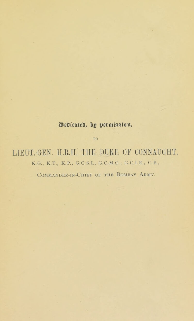 DcOtcateU, in> permission, TO LIEUT.-GEN. H.1LH. THE DUKE OF CONNAUGHT, K.G., K.T., K.P., G.C.S.I., G.C.M.G., G.C.I.E., C.B., Commander-in-Chief of the Bombay Army.