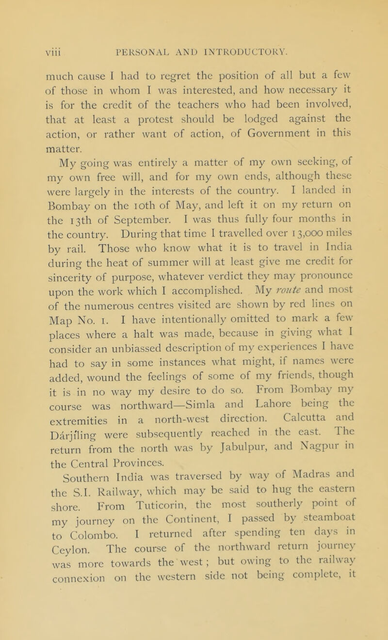 much cause I had to regret the position of all but a few of those in whom I was interested, and how necessary it is for the credit of the teachers who had been involved, that at least a protest should be lodged against the action, or rather want of action, of Government in this matter. My going was entirely a matter of my own seeking, of my own free will, and for my own ends, although these were largely in the interests of the country. I landed in Bombay on the ioth of May, and left it on my return on the 13th of September. I was thus fully four months in the country. During that time I travelled over 13,000 miles by rail. Those who know what it is to travel in India during the heat of summer will at least give me credit for sincerity of purpose, whatever verdict they may pronounce upon the work which I accomplished. My route and most of the numerous centres visited are shown by red lines on Map No. 1. I have intentionally omitted to mark a few places where a halt was made, because in giving what 1 consider an unbiassed description of my experiences I have had to say in some instances what might, if names were added, wound the feelings of some of my friends, though it is in no way my desire to do so. From Bombay my course was northward—Simla and Lahore being the extremities in a north-west direction. Calcutta and Darjiling were subsequently reached in the east. 1 he return from the north was by Jabulpur, and Nagpur in the Central Provinces. Southern India was traversed by way of Madras and the S.I. Railway, which may be said to hug the eastern shore. From Tuticorin, the most southerly point of my journey on the Continent, I passed by steamboat to Colombo. I returned after spending ten days in Ceylon. The course of the northward return journey was more towards the west ; but owing to the railway connexion on the western side not being complete, it