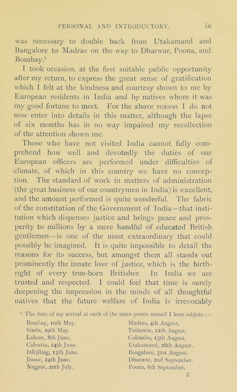 was necessary to double back from Utakamand and Bangalore to Madras on the way to Dhanvar, Poona, and Bombay.1 I took occasion, at the first suitable public opportunity after my return, to express the great sense of gratification which I felt at the kindness and courtesy shown to me by European residents in India and by natives whom it was my good fortune to meet. For the above reason I do not now enter into details in this matter, although the lapse of six months has in no way impaired my recollection of the attention shown me. Those who have not visited India cannot fully com- prehend how well and devotedly the duties of our European officers are performed under difficulties of climate, of which in this country we have no concep- tion. The standard of work in matters of administration (the great business of our countrymen in India) is excellent, and the amount performed is quite wonderful. The fabric of the constitution of the Government of India —that insti- tution which dispenses justice and brings peace and pros- perity to millions by a mere handful of educated British gentlemen—is one of the most extraordinary that could possibly be imagined. It is quite impossible to detail the reasons for its success, but amongst them all stands out prominently the innate love of justice, which is the birth- right of every true-born Britisher. In India we are trusted and respected. I could feel that time is surely deepening the impression in the minds of all thoughtful natives that the future welfare of India is irrevocably The date of my arrival at each of the main points named I here subjoin :— Bombay, ioth May. Madras, 4th August. Simla, 29th May. Tuticorin, 12th August. Lahore, 8th June. Colombo, 13th August. Calcutta, 14th June. . Utakamand, 28th August. Darjiling, 15th June. Bangalore, 31st August, lessor, 24th June. Dharwar, 2nd September. Nagpur, 20th July. Poona, 6th September.
