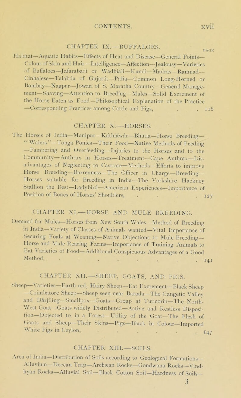 CIIAPTER IX.—BUFFALOES. TAOH llal)itat—Aquatic Habits—Eflects of Heat and Disease—General Points— Colour of Skin and Hair—Intelligence—Affection—Jealousy—Varieties of Buffaloes—Jafarabadi or Wadhiali—Kundi—Madras—Ramnad— Cinhalese—Talabda of Gujarat—Palia—Common Long-Horned or Bombay—Nagpur—Jowari of S. Maratha Country—General Manage- ment—Shaving—Attention to Breeding—Males—Solid Excrement of the Horse Eaten as Food—Philosophical Explanation of the Practice —Corresponding Practices among Cattle and Pigs, . .116 CHAPTER X.—HORSES. The Horses of India—Manipur—Kathiawar—Bhutia—Horse Breeding— “ Walers”—Tonga Ponies—Their Food—Native Methods of Feeding —Pampering and Overfeeding—Injuries to the Horses and to the Community—Anthrax in Horses—Treatment—Cape Anthrax—Dis- advantages of Neglecting to Castrate—Methods—Efforts to improve Horse Breeding—Barrenness—The Officer in Charge—Breeding— Horses suitable for Breeding in India—The Yorkshire Hackney Stallion the Best—Ladybird—American Experiences—Importance of Position of Bones of Horses’Shoulders, .... 127 CHAPTER XT.—HORSE AND MULE BREEDING. Demand for Mules—Horses from New South Wales—Method of Breeding in India—Variety of Classes of Animals wanted—Vital Importance of Securing Foals at Weaning—Native Objections to Mule Breeding— Horse and Mule Rearing Farms—Importance of Training Animals to Eat X arieties of Food—Additional Conspicuous Advantages of a Good Method, ...... CHAPTER XII.—SHEEP, GOATS, AND PIGS. Sheep—Varieties—Earth-red, Hairy Sheep—Eat Excrement—Black Sheep —Coimbatore Sheep—Sheep seen near Baroda—The Gangetic Valiev and DArjiling— Smallpox—Goats—Group at Tuticorin—The North- West Goat—Goats widely Distributed—Active and Restless Disposi- tion—Objected to in a Forest—Utility of the Goat—The Flesh of Goats and Sheep—Their Skins—Pigs—Black in Colour—Imported White Pigs in Ceylon, ...... CPI A1 *TE R X111.—SOILS. Area of India—Distribution of Soils according to Geological Formations— Alluvium—Deccan Trap—Archaean Rocks—Gondwana Rocks—Vind- hyan Rocks—Alluvial Soil—Black Cotton Soil—Hardness of Soils— o 0