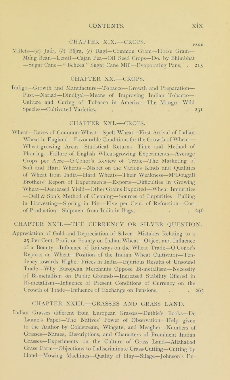 CHAPTER XIX.—CROPS. I’AUE Millets—(n) Juar, {//) Bajra, (c) Rag!—Common Gram—Horse Gram— Mung Bean—Lentil—Cajan Pea—Oil Seed Crops—Do. by Bhimbhai — Sugar Cane — u Ueheea” Sugar Cane Mill—Evaporating Pans, . 215 CHAPTER XX.—CROPS. Indigo—Growth and Manufacture—Tobacco—Growth and Preparation— Pusa—Nariad—Dindigal—Means of Improving Indian Tobacco— Culture and Curing of Tobacco in America—The Mango—Wild Species—Cultivated Varieties, . . . . . 231 CHAPTER XXI.—CROPS. Wheat—Races of Common Wheat—Spelt Wheat—First Arrival of Indian Wheat in England—Favourable Conditions for the Growth of Wheat— Wheat-growing Areas—Statistical Returns—Time and Method of Planting—Failure of English Wheat-growing Experiments—Average Crops per Acre—O’Conor’s Review of Trade—The Marketing of Soft and Hard Wheats—Nisbet on the Various Kinds and Qualities of Wheat from India—Hard Wheats—Their Weakness—M'Dougall Brothers' Report of Experiments—Exports—Difficulties in Growing Wheat—Decreased Yield—Other Grains Exported—Wheat Impurities —Dell & Son’s Method of Cleaning—Sources of Impurities—Pulling in Harvesting—Storing in Pits—Five per Cent, of Refraction—Cost of Production—Shipment from India in Bags, . . . 246 CHAPTER XXII.—THE CURRENCY OR SILVER QUESTION. Appreciation of Gold and Depreciation of Silver—Mistakes Relating to a 25 Per Cent. Profit or Bounty on Indian Wheat—Object and Influence of a Bounty—Influence of Railways on the Wheat Trade—O’Conor’s Reports on Wheat—Position of the Indian Wheat Cultivator—Ten- dency towards Higher Prices in India—Injurious Results of Unsound Trade—Why European Merchants Oppose Bi-metallism—Necessity of Bi-metallism on Public Grounds—Increased Stability Offered in Bi-metallism—Influence of Present Conditions of Currency on the Growth of Trade—Influence of Exchange on Pensions, . . 265 CHAPTER XXIII.—GRASSES AND GRASS LAND. Indian Grasses different from European Grasses—Duthie’s Books—De Laune’s Paper—The Natives’ Power of Observation—Help given to the Author by Coldstream, Wingate, and Meagher—Numbers of Grasses—Names, Descriptions, and Characters of Prominent Indian Grasses—Experiments on the Culture of Grass Land—Allahabad Grass Farm—Objections to Indiscriminate Grass-Cutting—Cutting by- Hand—Mowing Machines—Quality of Hay—Silage—Johnson’s E11-
