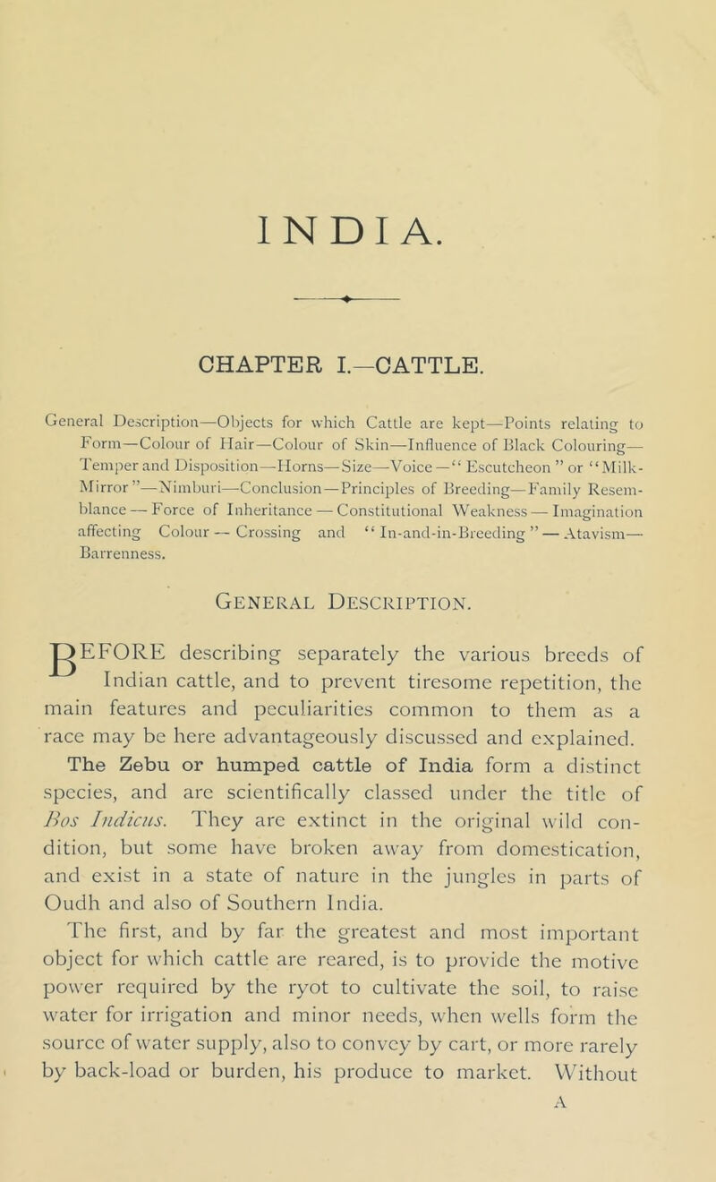 CHAPTER I.—CATTLE. General Description—Objects for which Cattle are kept—Points relating to Form—Colour of Hair—Colour of Skin—Influence of Black Colouring— Temper and Disposition—Horns—Size—Voice— Escutcheon ” or Milk- Mirror”—Nimburi—Conclusion — Principles of Breeding—Family Resem- blance— Force of Inheritance — Constitutional Weakness — Imagination affecting Colour—Crossing and In-and-in-Breeding” — Atavism— Barrenness. General Description. gEFORE describing separately the various breeds of Indian cattle, and to prevent tiresome repetition, the main features and peculiarities common to them as a race may be here advantageously discussed and explained. The Zebu or humped cattle of India form a distinct species, and are scientifically classed under the title of Bos Indicus. They are extinct in the original wild con- dition, but some have broken away from domestication, and exist in a state of nature in the jungles in parts of Oudh and also of Southern India. The first, and by far the greatest and most important object for which cattle are reared, is to provide the motive power required by the ryot to cultivate the soil, to raise water for irrigation and minor needs, when wells form the source of water supply, also to convey by cart, or more rarely by back-load or burden, his produce to market. Without A