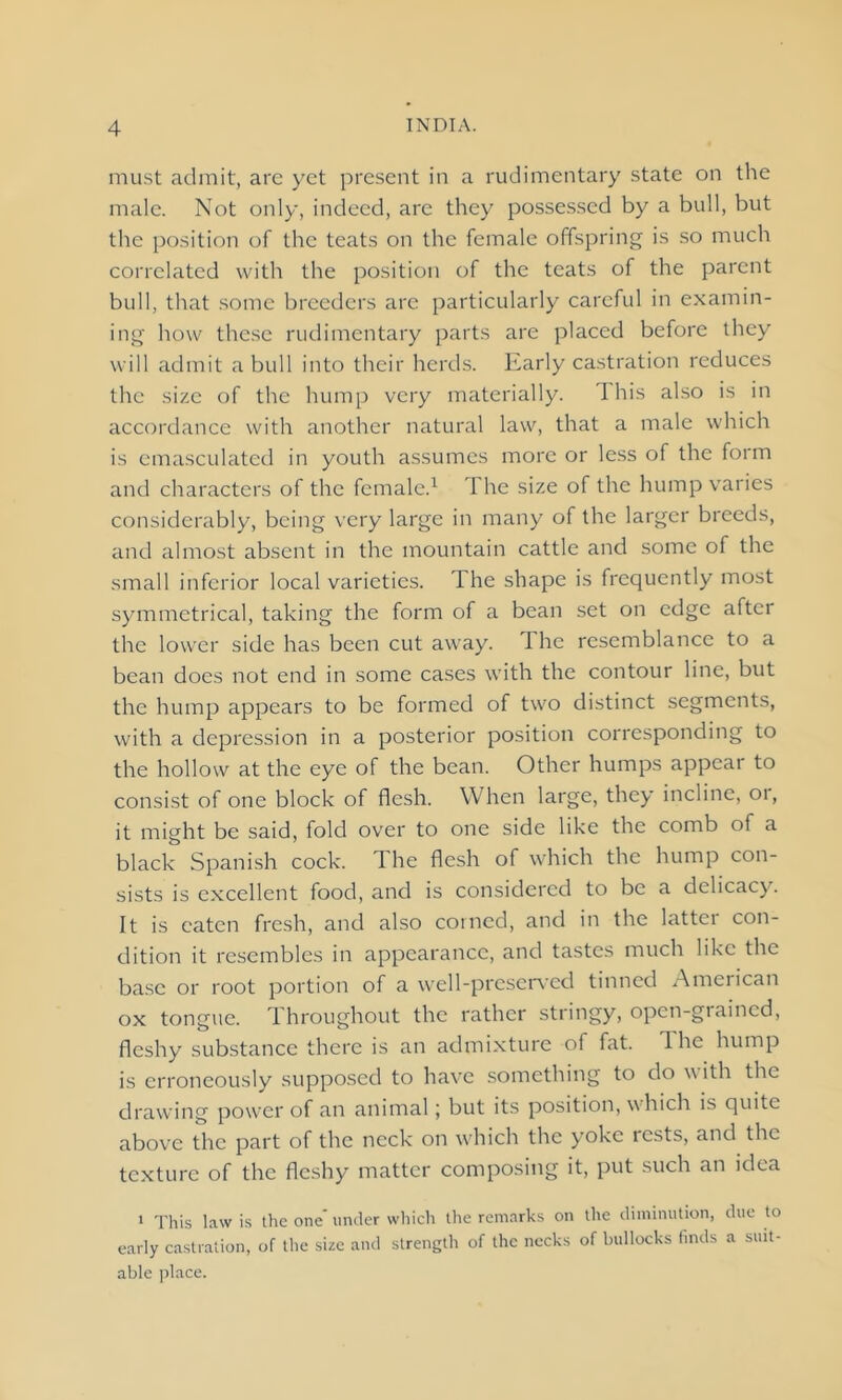 must admit, are yet present in a rudimentary state on the male. Not only, indeed, are they possessed by a bull, but the position of the teats on the female offspring is so much correlated with the position of the teats of the parent bull, that some breeders are particularly careful in examin- ing how these rudimentary parts are placed before they will admit a bull into their herds. Early castration reduces the size of the hump very materially. This also is in accordance with another natural law, that a male which is emasculated in youth assumes more or less of the form and characters of the female.1 1 he size of the hump varies considerably, being very large in many of the larger breeds, and almost absent in the mountain cattle and some of the small inferior local varieties. The shape is frequently most symmetrical, taking the form of a bean set on edge after the lower side has been cut away. The resemblance to a bean does not end in some cases with the contour line, but the hump appears to be formed of two distinct segments, with a depression in a posterior position corresponding to the hollow at the eye of the bean. Other humps appear to consist of one block of flesh. When large, they incline, 01, it might be said, fold over to one side like the comb of a black Spanish cock. The flesh of which the hump con- sists is excellent food, and is considered to be a delicacy. It is eaten fresh, and also coined, and in the latter con- dition it resembles in appearance, and tastes much like the base or root portion of a well-preserved tinned American ox tongue. Throughout the rather stringy, open-grained, fleshy substance there is an admixture of fat. The hump is erroneously supposed to have something to do w ith the drawing power of an animal; but its position, w hich is quite above the part of the neck on which the yoke rests, and the texture of the fleshy matter composing it, put such an idea i This law is the one' under which the remarks on the diminution, due to early castration, of the size and strength of the necks of bullocks finds a suit- able place.