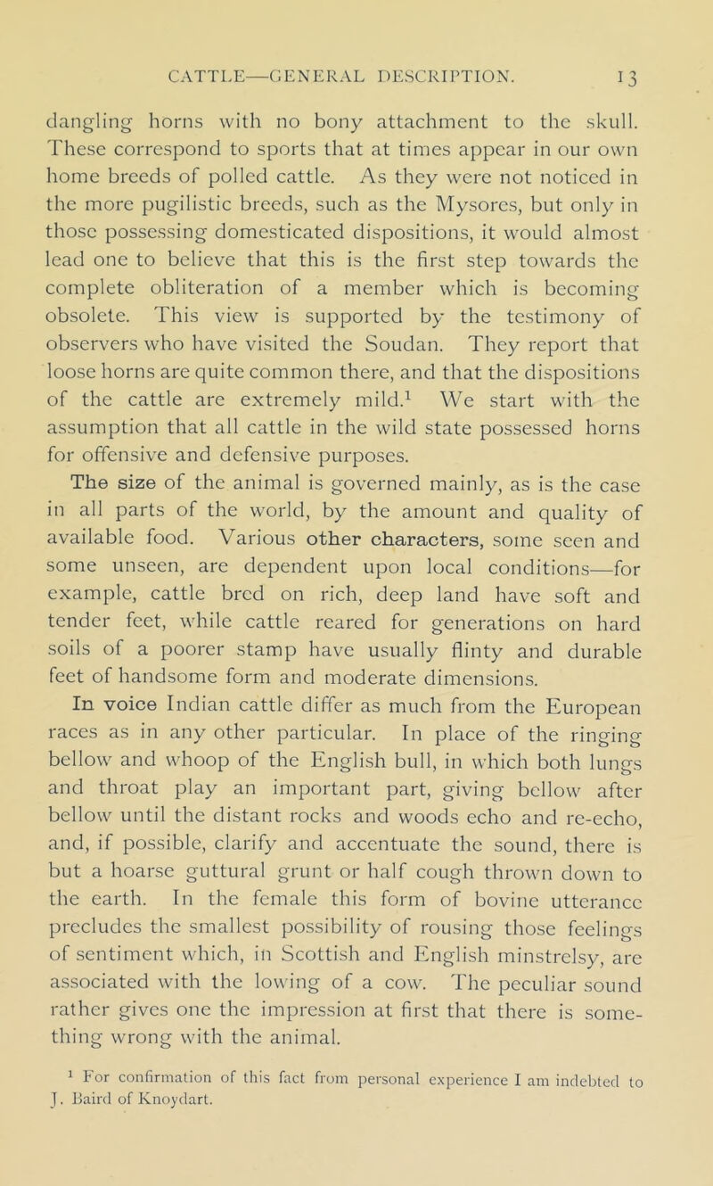 dangling horns with no bony attachment to the skull. These correspond to sports that at times appear in our own home breeds of polled cattle. As they were not noticed in the more pugilistic breeds, such as the Mysores, but only in those possessing domesticated dispositions, it would almost lead one to believe that this is the first step towards the complete obliteration of a member which is becoming obsolete. This view is supported by the testimony of observers who have visited the Soudan. They report that loose horns are quite common there, and that the dispositions of the cattle are extremely mild.1 We start with the assumption that all cattle in the wild state possessed horns for offensive and defensive purposes. The size of the animal is governed mainly, as is the case in all parts of the world, by the amount and quality of available food. Various other characters, some seen and some unseen, are dependent upon local conditions—for example, cattle bred on rich, deep land have soft and tender feet, while cattle reared for generations on hard soils of a poorer stamp have usually flinty and durable feet of handsome form and moderate dimensions. In voice Indian cattle differ as much from the European races as in any other particular. In place of the ringing bellow and whoop of the English bull, in which both lungs and throat play an important part, giving bellow after bellow until the distant rocks and woods echo and re-echo, and, if possible, clarify and accentuate the sound, there is but a hoarse guttural grunt or half cough thrown down to the earth. In the female this form of bovine utterance precludes the smallest possibility of rousing those feelings of sentiment which, in Scottish and English minstrelsy, are associated with the lowing of a cow. The peculiar sound rather gives one the impression at first that there is some- thing wrong with the animal. 1 For confirmation of this fact from personal experience I am indebted to J. Baird of Knoydart.