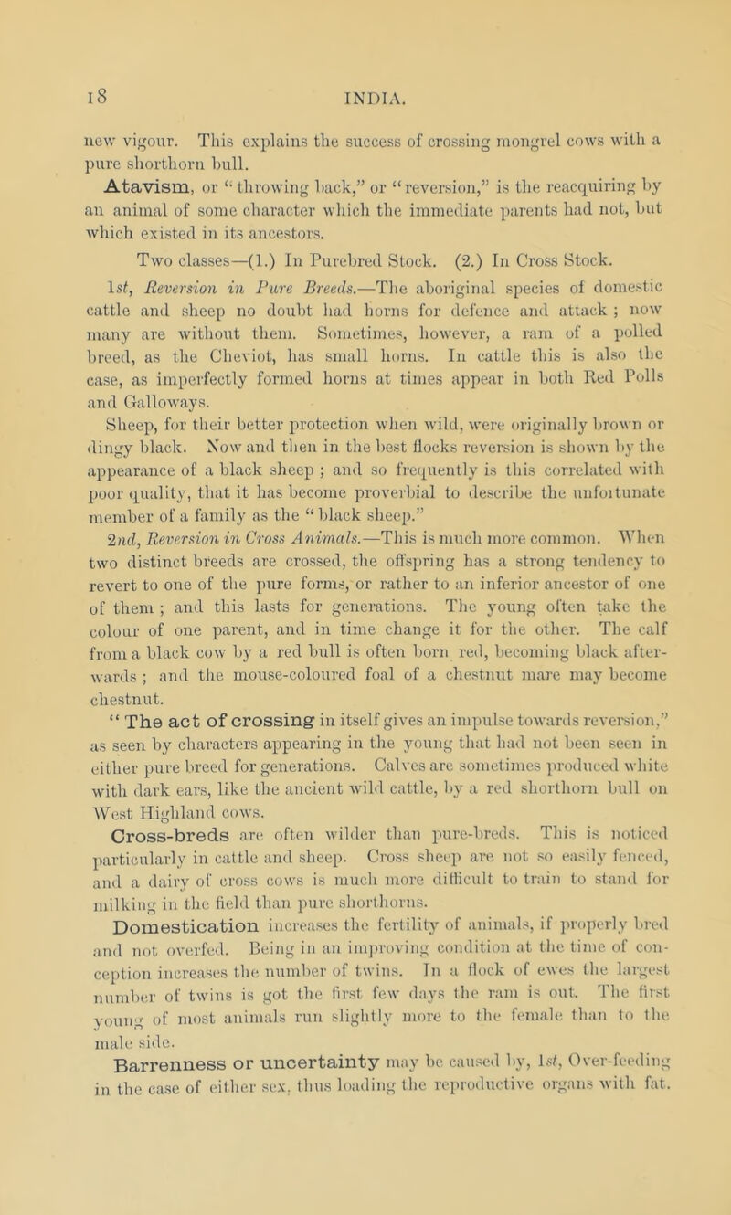 new vigour. This explains the success of crossing mongrel cows with a pure shorthorn hull. Atavism, or “throwing hack,” or “reversion,” is the reacquiring hy an animal of some character which the immediate parents had not, hut which existed in its ancestors. Two classes—(1.) In Purebred Stock. (2.) In Cross Stock. 1st, Reversion in Pure Breeds.—The aboriginal species of domestic cattle and sheep no doubt had horns for defence and attack ; now many are without them. Sometimes, however, a ram of a j>olled breed, as the Cheviot, has small horns. In cattle this is also the case, as imperfectly formed horns at times appear in both Reel Polls and Galloways. Sheep, for their better protection when wild, were originally brown or dingy black. Now and then in the best flocks reversion is shown by the appearance of a black sheep ; and so frequently is this correlated with poor quality, that it has become proverbial to describe the unfoitunate member of a family as the “ black sheep.” 2nd, Reversion in Cross Animals.—This is much more common. When two distinct breeds are crossed, the offspring has a strong tendency to revert to one of the pure forms, or rather to an inferior ancestor of one of them ; and this lasts for generations. The young often take the colour of one parent, and in time change it for the other. The calf from a black cow by a red bull is often born red, becoming black after- wards ; and the mouse-coloured foal of a chestnut mare may become chestnut. “ The act of crossing in itself gives an impulse towards reversion,” as seen by characters appearing in the young that had not been seen in either pure breed for generations. Calves are sometimes produced white with dark ears, like the ancient wild cattle, by a red shorthorn bull on West Highland cows. Cross-breds are often wilder than pure-breds. This is noticed particularly in cattle and sheep. Cross sheep are not so easily fenced, and a dairy of cross cows is much more difficult to train to stand for milking in the field than pure shorthorns. Domestication increases the fertility of animals, if properly bred and not overfed. Being in an improving condition at the time of con- ception increases the number of twins. In a Hock of ewes the largest number of twins is got the first few days the ram is out. The first young of most animals run slightly more to the female than to the male side. Barrenness or uncertainty may be caused by, 1st, Over-feeding in the case of either sex. thus loading the reproductive organs with fat.