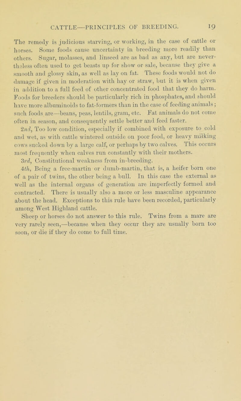 The remedy is judicious starving, or working, in the case of cattle or horses. Some foods cause uncertainty in breeding more readily than others. Sugar, molasses, and linseed are as bad as any, but are never- theless often used to get beasts up for show or sale, because they give a smooth and glossy skin, as well as lay on fat. These foods would not do damage if given in moderation with hay or straw, but it is when given in addition to a full feed of other concentrated food that they do harm. Foods for breeders should be particularly rich in phosphates, and should have more albuminoids to fat-formers than in the case of feeding animals; such foods are—beans, peas, lentils, gram, etc. Fat animals do not come often in season, and consequently settle better and feed faster. 2nd, Too low condition, especially if combined with exposure to cold and wet, as with cattle wintered outside on poor food, or heavy milking cows sucked down by a large calf, or perhaps by two calves. This occurs most frequently when calves run constantly with their mothers. 3rd, Constitutional weakness from in-breeding. 4th, Being a free-martin or dumb-martin, that is, a heifer born one of a pair of twins, the other being a bull. In this case the external as well as the internal organs of generation are imperfectly formed and contracted. There is usually also a more or less masculine appearance about the head. Exceptions to this rule have been recorded, particularly among West Highland cattle. Sheep or horses do not answer to this rule. Twins from a mare are very rarely seen,—because when they occur they are usually born too soon, or die if they do come to full time.