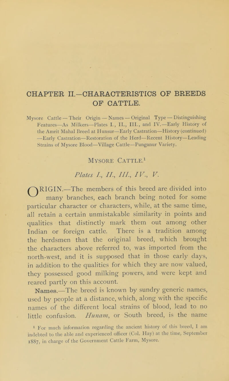 CHAPTER II.—CHARACTERISTICS OF BREEDS OF CATTLE. Mysore Cattle — Their Origin—Names — Original Type — Distinguishing Features—As Milkers—Plates I., II., III., and IV.—Early History of the Amrit Mahal Breed at Hunsur—Early Castration—History (continued) —Early Castration—Restoration of the Herd—Recent History—Leading Strains of Mysore Blood—Village Cattle—Punganur Variety. Mysore Cattle. Plates /., II., III., IV., V. RIGIN.—The members of this breed are divided into many branches, each branch being noted for some particular character or characters, while, at the same time, all retain a certain unmistakable similarity in points and qualities that distinctly mark them out among other Indian or foreign cattle. There is a tradition among the herdsmen that the original breed, which brought the characters above referred to, was imported from the north-west, and it is supposed that in those early days, in addition to the qualities for which they arc now valued, they possessed good milking powers, and were kept and reared partly on this account. Names.—The breed is known by sundry generic names, used by people at a distance, which, along with the specific names of the different local strains of blood, lead to no little confusion. Hunam, or South breed, is the name 1 For much information regarding the ancient history of this breed, 1 am indebted to the able and experienced officer (Col. Hay) at the time, September 1887, in charge of the Government Cattle Farm, Mysore.