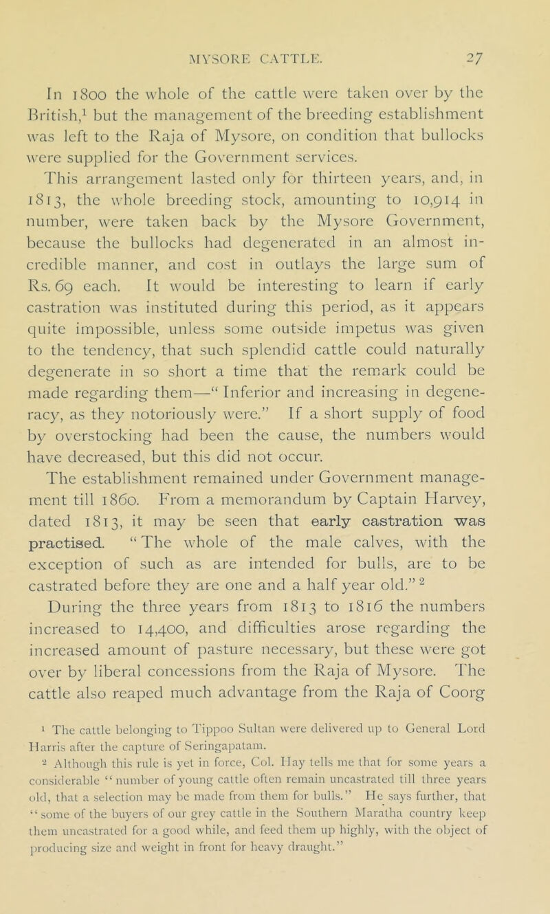 In 1800 the whole of the cattle were taken over by the British,1 but the management of the breeding establishment was left to the Raja of Mysore, on condition that bullocks were supplied for the Government services. This arrangement lasted only for thirteen years, and, in 1813, the whole breeding stock, amounting to 10,914 in number, were taken back by the Mysore Government, because the bullocks had degenerated in an almost in- credible manner, and cost in outlays the large sum of Rs. 69 each. It would be interesting to learn if early castration was instituted during this period, as it appears quite impossible, unless some outside impetus was given to the tendency, that such splendid cattle could naturally degenerate in so short a time that the remark could be made regarding them—“ Inferior and increasing in degene- racy, as they notoriously were.” If a short supply of food by overstocking had been the cause, the numbers would have decreased, but this did not occur. The establishment remained under Government manage- ment till i860. From a memorandum by Captain Harvey, dated 1813, it may be seen that early castration was practised. “ The whole of the male calves, with the exception of such as are intended for bulls, are to be castrated before they are one and a half year old.”2 During the three years from 1813 to 1816 the numbers increased to 14,400, and difficulties arose regarding the increased amount of pasture necessary, but these were got over by liberal concessions from the Raja of Mysore. The cattle also reaped much advantage from the Raja of Coorg 1 The cattle belonging to Tippoo Sultan were delivered up to General Lord Harris after the capture of Seringapalam. 2 Although this rule is yet in force, Col. Ilay tells me that for some years a considerable “number of young cattle often remain uncastrated till three years old, that a selection may be made from them for bulls.” He says further, that “some of the buyers of our grey cattle in the Southern Maralha country keep them uncastrated for a good while, and feed them up highly, with the object of producing size and weight in front for heavy draught.”