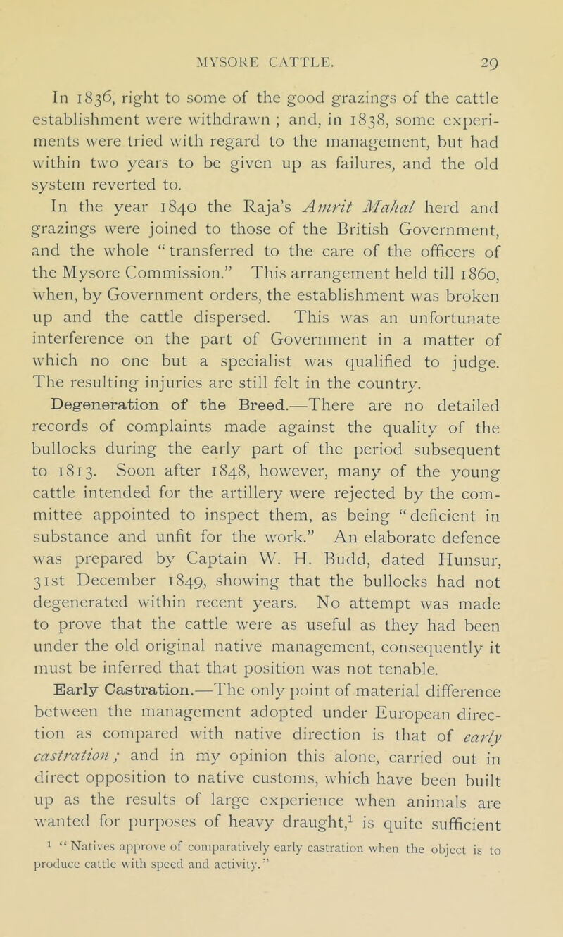 In 1836, right to some of the good grazings of the cattle establishment were withdrawn ; and, in 1838, some experi- ments were tried with regard to the management, but had within two years to be given up as failures, and the old system reverted to. In the year 1840 the Raja’s Amrit Mahal herd and grazings were joined to those of the British Government, and the whole “ transferred to the care of the officers of the Mysore Commission.” This arrangement held till i860, when, by Government orders, the establishment was broken up and the cattle dispersed. This was an unfortunate interference on the part of Government in a matter of which no one but a specialist was qualified to judge. The resulting injuries are still felt in the country. Degeneration of the Breed.—There are no detailed records of complaints made against the quality of the bullocks during the early part of the period subsequent to 1813. Soon after 1848, however, many of the young cattle intended for the artillery were rejected by the com- mittee appointed to inspect them, as being “ deficient in substance and unfit for the work.” An elaborate defence was prepared by Captain W. H. Budd, dated Hunsur, 31st December 1849, showing that the bullocks had not degenerated within recent years. No attempt was made to prove that the cattle were as useful as they had been under the old original native management, consequently it must be inferred that that position was not tenable. Early Castration.—The only point of material difference between the management adopted under European direc- tion as compared with native direction is that of early castration; and in my opinion this alone, carried out in direct opposition to native customs, which have been built up as the results of large experience when animals are wanted for purposes of heavy draught,1 is quite sufficient 1 “ Natives approve of comparatively early castration when the object is to produce cattle with speed and activity. ”