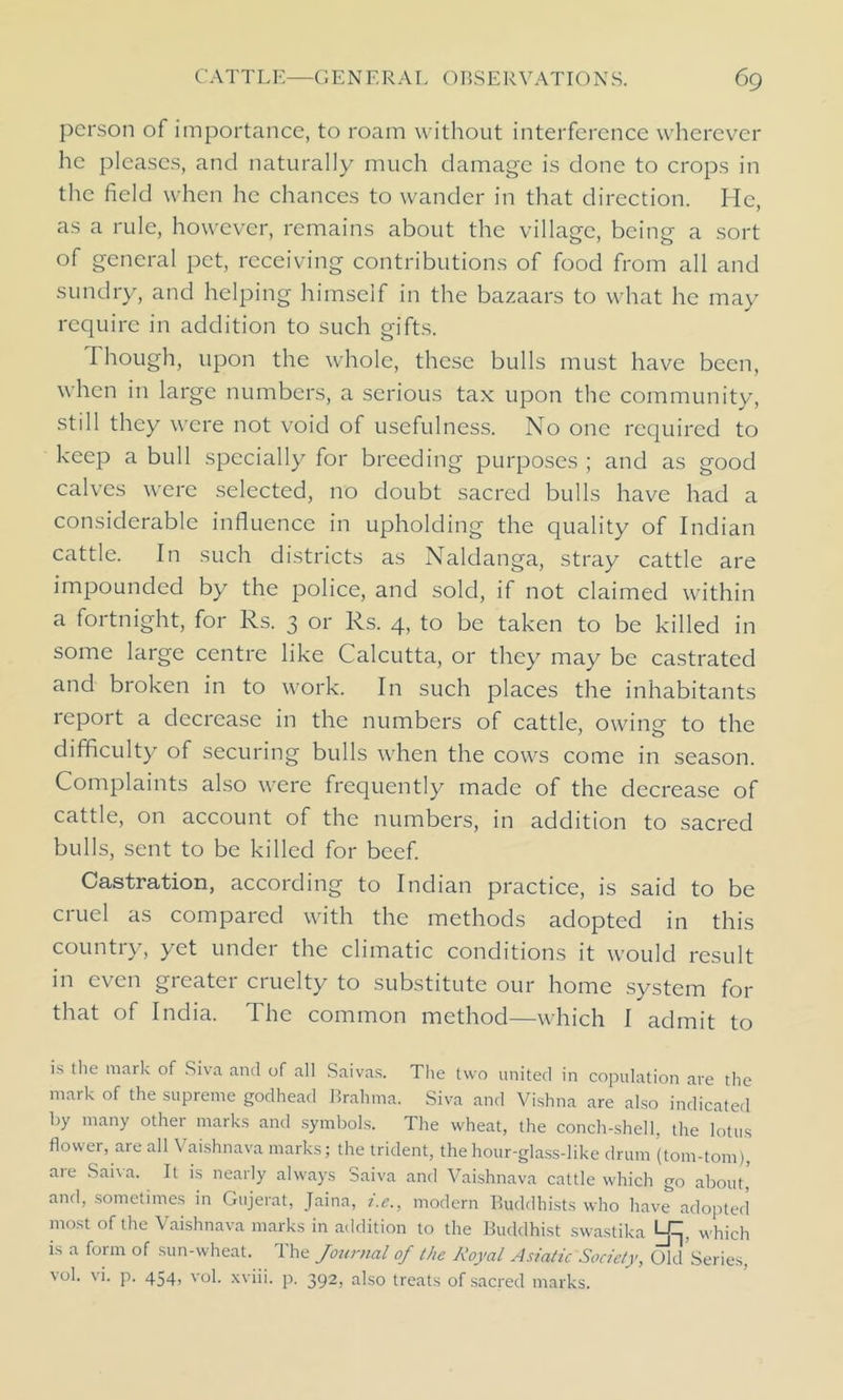 person of importance, to roam without interference wherever he pleases, and naturally much damage is done to crops in the field when he chances to wander in that direction. He, as a rule, however, remains about the village, being a sort of general pet, receiving contributions of food from all and sundry, and helping himself in the bazaars to what he may require in addition to such gifts. Though, upon the whole, these bulls must have been, when in large numbers, a serious tax upon the community, still they were not void of usefulness. No one required to keep a bull specially for breeding purposes ; and as good calves were selected, no doubt sacred bulls have had a considerable influence in upholding the quality of Indian cattle. In such districts as Naldanga, stray cattle are impounded by the police, and sold, if not claimed within a fortnight, for Rs. 3 or Rs. 4, to be taken to be killed in some large centre like Calcutta, or they may be castrated and broken in to work. In such places the inhabitants report a decrease in the numbers of cattle, owing to the difficulty of securing bulls when the cows come in season. Complaints also were frequently made of the decrease of cattle, on account of the numbers, in addition to sacred bulls, sent to be killed for beef. Castration, according to Indian practice, is said to be cruel as compared with the methods adopted in this country, yet under the climatic conditions it would result in even greater cruelty to substitute our home system for that of India. The common method—which I admit to is the mark of Siva and of all Saivas. The two united in copulation are the mark of the supreme godhead Brahma. Siva and Vishna are also indicated by many other marks and symbols. The wheat, the conch-shell, the lotus flower, are all Vaishnava marks; the trident, the hour-glass-like drum (tom-tom), aie Saha. It is nearly always Saiva and Vaishnava cattle which go about, and, sometimes in Gujerat, Jaina, i.e., modern Buddhists who have adopted most of the Vaishnava marks in addition to the Buddhist swastika Lpj, which is a form of sun-wheat. The Journal of the Royal Asiatic Society, Old Series, vol. vi. p. 454, vol. xviii. p. 392, also treats of sacred marks.