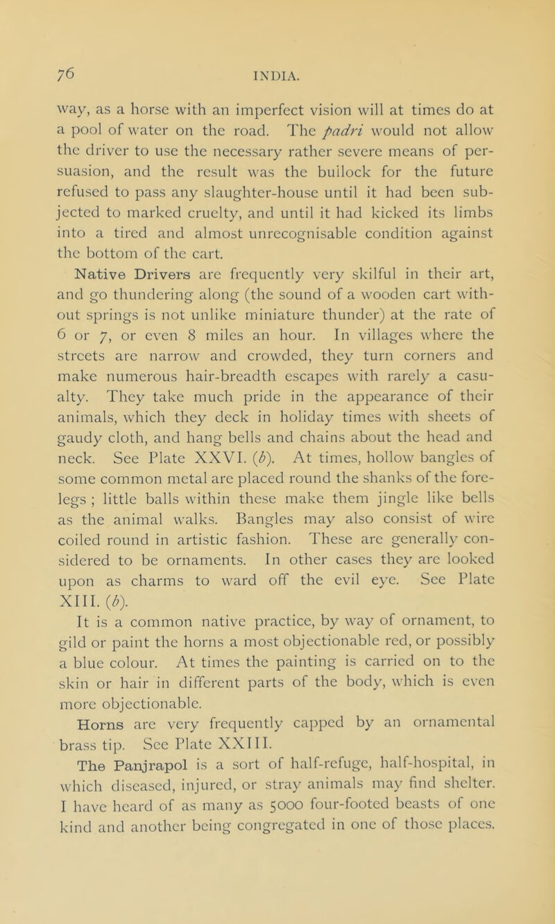 way, as a horse with an imperfect vision will at times do at a pool of water on the road. The padri would not allow the driver to use the necessary rather severe means of per- suasion, and the result was the builock for the future refused to pass any slaughter-house until it had been sub- jected to marked cruelty, and until it had kicked its limbs into a tired and almost unrecognisable condition against the bottom of the cart. Native Drivers arc frequently very skilful in their art, and go thundering along (the sound of a wooden cart with- out springs is not unlike miniature thunder) at the rate of 6 or 7, or even 8 miles an hour. In villages where the streets are narrow and crowded, they turn corners and make numerous hair-breadth escapes with rarely a casu- alty. They take much pride in the appearance of their animals, which they deck in holiday times with sheets of gaudy cloth, and hang bells and chains about the head and neck. See Plate XXVI. (b). At times, hollow bangles of some common metal are placed round the shanks of the fore- legs ; little balls within these make them jingle like bells as the animal walks. Bangles may also consist of wire coiled round in artistic fashion. These arc generally con- sidered to be ornaments. In other cases they are looked upon as charms to ward off the evil eye. See Plate XIII. {b). It is a common native practice, by way of ornament, to gild or paint the horns a most objectionable red, or possibly a blue colour. At times the painting is carried on to the skin or hair in different parts of the body, which is even more objectionable. Horns are very frequently capped by an ornamental brass tip. See Plate XXIII. The Panjrapol is a sort of half-refuge, half-hospital, in which diseased, injured, or stray animals may find shelter. I have heard of as many as 5000 four-footed beasts of one kind and another being congregated in one of those places.