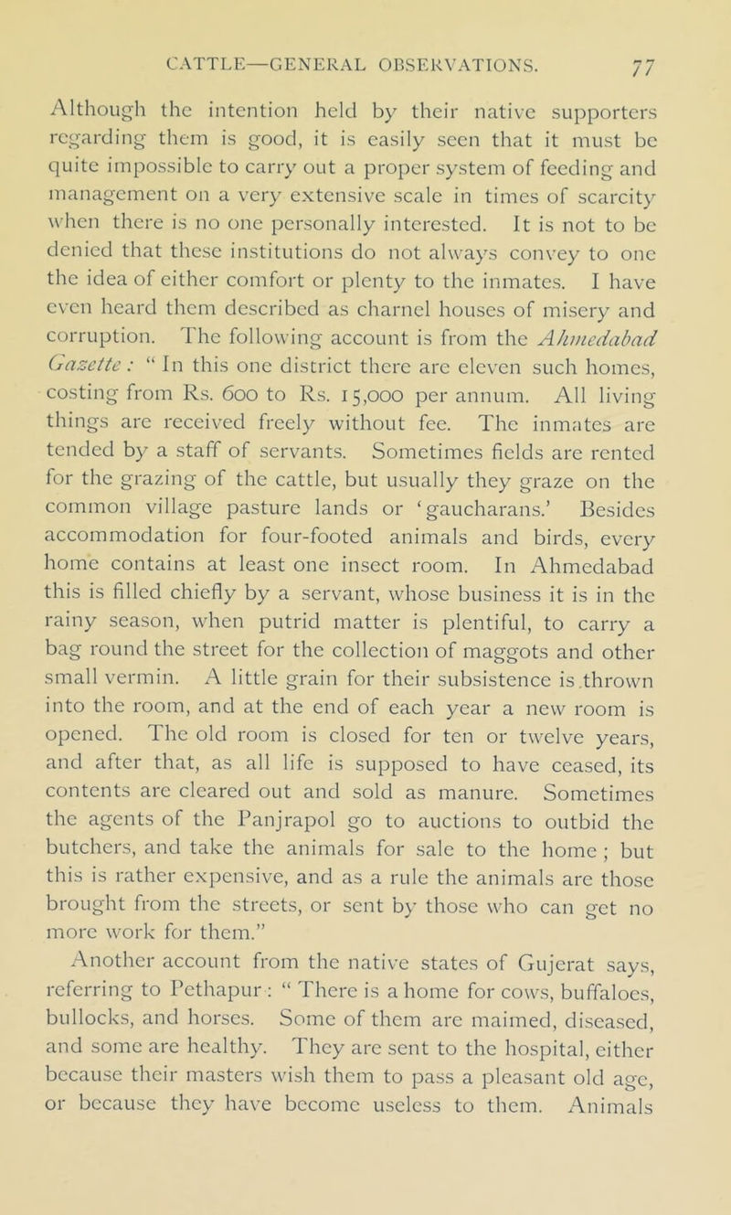 Although the intention held by their native supporters regarding them is good, it is easily seen that it must be quite impossible to carry out a proper system of feeding and management on a very extensive scale in times of scarcity when there is no one personally interested. It is not to be denied that these institutions do not always convey to one the idea of either comfort or plenty to the inmates. I have even heard them described as charnel houses of misery and corruption. The following account is from the Ahmedabad Gazette: “ In this one district there are eleven such homes, costing from Rs. 600 to Rs. 15,000 per annum. All living things are received freely without fee. The inmates are tended by a staff of servants. Sometimes fields are rented for the grazing of the cattle, but usually they graze on the common village pasture lands or ‘ gaucharans.’ Besides accommodation for four-footed animals and birds, every home contains at least one insect room. In Ahmedabad this is filled chiefly by a servant, whose business it is in the rainy season, when putrid matter is plentiful, to carry a bag round the street for the collection of maggots and other small vermin. A little grain for their subsistence is .thrown into the room, and at the end of each year a new room is opened. The old room is closed for ten or twelve years, and after that, as all life is supposed to have ceased, its contents are cleared out and sold as manure. Sometimes the agents of the Panjrapol go to auctions to outbid the butchers, and take the animals for sale to the home ; but this is rather expensive, and as a rule the animals are those brought from the streets, or sent by those who can get no more work for them.” Another account from the native states of Gujerat says, referring to Pethapur : “ There is a home for cows, buffaloes, bullocks, and horses. Some of them are maimed, diseased, and some are healthy. They are sent to the hospital, either because their masters wish them to pass a pleasant old age, or because they have become useless to them. Animals
