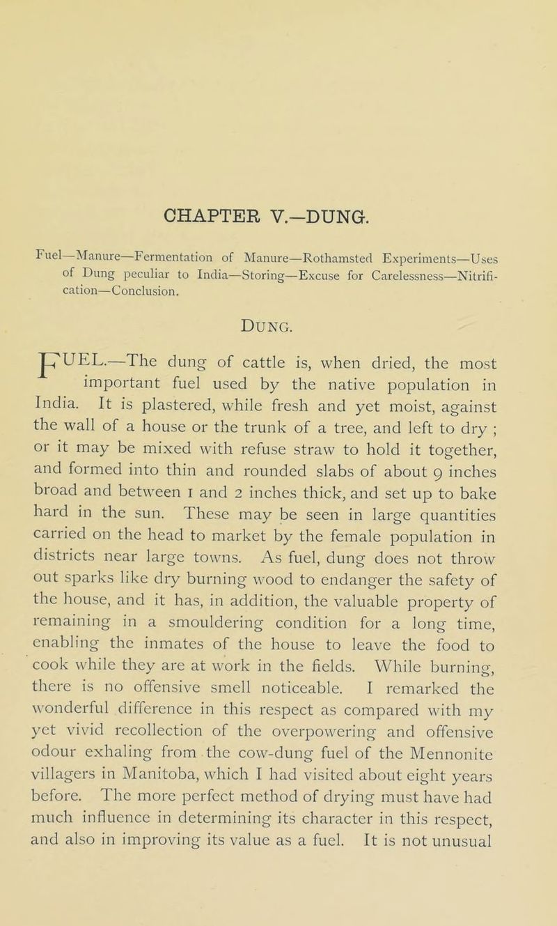 CHAPTER V.—DUNG. Fuel Manure—Fermentation of Manure—Rothamsted Experiments—Uses of Dung peculiar to India—Storing—Excuse for Carelessness—Nitrifi- cation—C onclusion. Dung. Jh'UEL.—The dung of cattle is, when dried, the most important fuel used by the native population in India. It is plastered, while fresh and yet moist, against the wall of a house or the trunk of a tree, and left to dry ; or it may be mixed with refuse straw to hold it together, and formed into thin and rounded slabs of about 9 inches broad and between 1 and 2 inches thick, and set up to bake hard in the sun. These may be seen in large quantities carried on the head to market by the female population in districts near large towns. As fuel, dung does not throw out sparks like dry burning wood to endanger the safety of the house, and it has, in addition, the valuable property of remaining in a smouldering condition for a long time, enabling the inmates of the house to leave the food to cook while they are at work in the fields. While burning, there is no offensive smell noticeable. I remarked the wonderful difference in this respect as compared with my yet vivid recollection of the overpowering and offensive odour exhaling from the cow-dung fuel of the Mennonite villagers in Manitoba, which I had visited about eight years before. The more perfect method of drying must have had much influence in determining its character in this respect, and also in improving its value as a fuel. It is not unusual