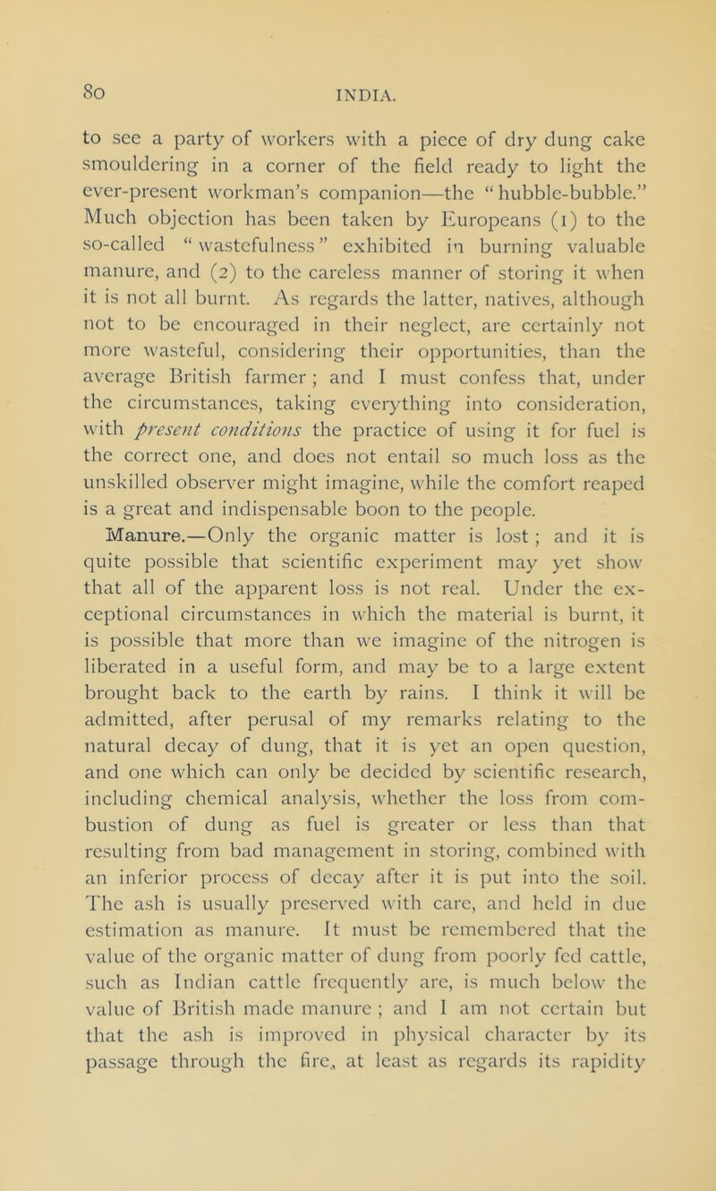 So to see a party of workers with a piece of dry dung cake smouldering in a corner of the field ready to light the ever-present workman’s companion—the “ hubble-bubble.” Much objection has been taken by Europeans (i) to the so-called “wastefulness” exhibited in burning valuable manure, and (2) to the careless manner of storing it when it is not all burnt. As regards the latter, natives, although not to be encouraged in their neglect, are certainly not more wasteful, considering their opportunities, than the average British farmer; and I must confess that, under the circumstances, taking everything into consideration, with present conditions the practice of using it for fuel is the correct one, and does not entail so much loss as the unskilled observer might imagine, while the comfort reaped is a great and indispensable boon to the people. Manure.—Only the organic matter is lost ; and it is quite possible that scientific experiment may yet show that all of the apparent loss is not real. Under the ex- ceptional circumstances in which the material is burnt, it is possible that more than we imagine of the nitrogen is liberated in a useful form, and may be to a large extent brought back to the earth by rains. I think it will be admitted, after perusal of my remarks relating to the natural decay of dung, that it is yet an open question, and one which can only be decided by scientific research, including chemical analysis, whether the loss from com- bustion of dung as fuel is greater or less than that resulting from bad management in storing, combined with an inferior process of decay after it is put into the soil. The ash is usually preserved with care, and held in due estimation as manure. It must be remembered that the value of the organic matter of dung from poorly fed cattle, such as Indian cattle frequently are, is much below the value of British made manure ; and I am not certain but that the ash is improved in physical character by its passage through the fire., at least as regards its rapidity