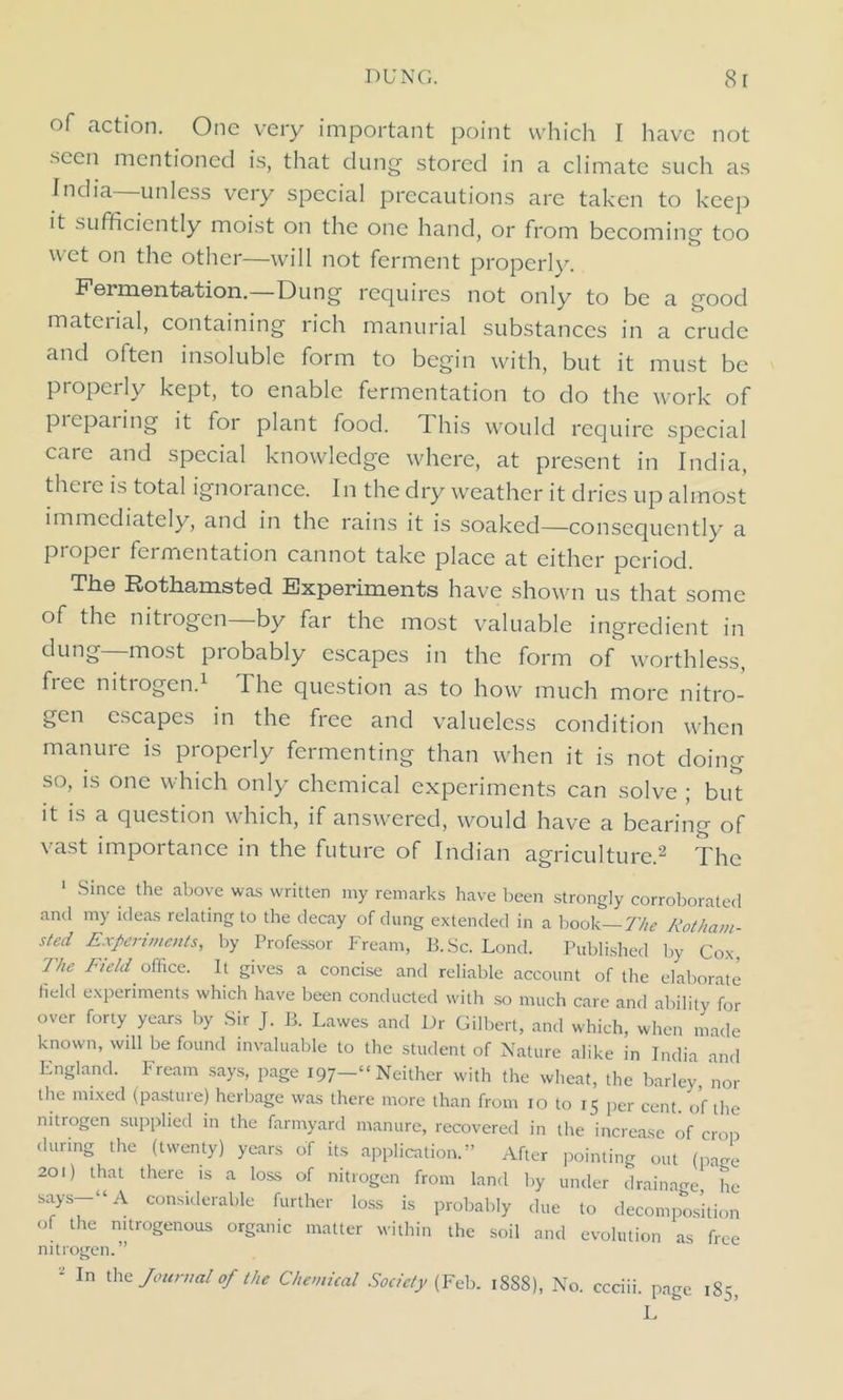 seen mentioned is, that dung stored in a climate such as India—unless very special precautions are taken to keep it sufficiently moist on the one hand, or from becoming too wet on the other—will not ferment properly. Fermentation. Dung requires not only to be a good mateiial, containing rich manurial substances in a crude form to bc^i n with, but it must be properly kept, to enable fermentation to do the work of piepaiing it for plant food. This would require special care and special knowledge where, at present in India, there is total ignorance. In the dry weather it dries up almost immediately, and in the rains it is soaked—consequently a proper fermentation cannot take place at either period. The Rothamsted Experiments have shown us that some of the nitrogen—by far the most valuable ingredient in dung—most probably escapes in the form of worthless, free nitrogen.1 The question as to how much more nitro- gen escapes in the free and valueless condition when manure is properly fermenting than when it is not doing so, is one which only chemical experiments can solve ; but it is a question which, if answered, would have a bearing of vast importance in the future of Indian agriculture.2 The 1 Since the above was written my remarks have been strongly corroborated and my ideas relating to the decay of dung extended in a book—The Rotham- sted Experiments, by Professor Fream, B.Sc. Lond. Published by Cox The Field office. It gives a concise and reliable account of the elaborate field experiments which have been conducted with so much care and ability for over forty years by Sir J. B. Lawes and Dr Gilbert, and which, when made known, wdl be found invaluable to the student of Nature alike in India and England. Fream says, page 197—“Neither with the wheat, the barley, nor the mixed (pasture) herbage was there more than from 10 to 15 per cent, of the nitrogen supplied in the farmyard manure, recovered in the increase of crop during the (twenty) years of its application.” After pointing out (pace 201) that there is a loss of nitrogen from land by under drainage he says-“A considerable further loss is probably due to decomposition of the nitrogenous organic matter within the soil and evolution as free nitrogen.” - In the Journal of the Chemical Society (Feb. 18S8), No. ccciii. page 185, L