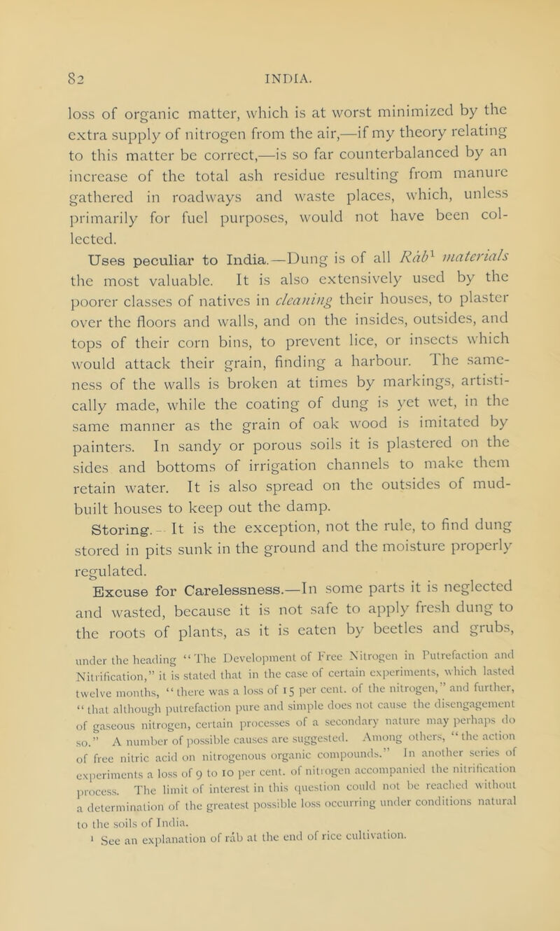 loss of organic matter, which is at worst minimized by the extra supply of nitrogen from the air,—if my theory relating to this matter be correct,—is so far counterbalanced by an increase of the total ash residue resulting from manure gathered in roadways and waste places, which, unless primarily for fuel purposes, would not have been col- lected. Uses peculiar to India.—Dung is of all Rabx materials the most valuable. It is also extensively used by the poorer classes of natives in cleaning their houses, to plaster over the floors and walls, and on the insides, outsides, and tops of their corn bins, to prevent lice, or insects which would attack their grain, finding a harbour. 1 he same- ness of the walls is broken at times by markings, artisti- cally made, while the coating of dung is yet wet, in the same manner as the grain of oak wood is imitated by painters. In sandy or porous soils it is plastered on the sides and bottoms of irrigation channels to make them retain water. It is also spread on the outsides of mud- built houses to keep out the damp. Storing-. It is the exception, not the rule, to find dung stored in pits sunk in the ground and the moisture properly regulated. Excuse for Carelessness.—In some parts it is neglected and wasted, because it is not safe to apply fresh dung to the roots of plants, as it is eaten by beetles and grubs, under the heading “The Development of Free Nitrogen in Putrefaction and Nitrification,” it is stated that in the case of certain experiments, which lasted twelve months, “there was a loss of 15 per cent, of the nitrogen,” and further, “ that although putrefaction pure and simple does not cause the disengagement of gaseous nitrogen, certain processes of a secondary nature may perhaps do so.” A number of possible causes are suggested. Among others, “the action of free nitric acid on nitrogenous organic compounds.” In another series of experiments a loss of 9 to 10 per cent, of nitrogen accompanied the nitrification process. The limit of interest in this question could not be reached without a determination of the greatest possible loss occurring under conditions natural to the soils of India. 1 See an explanation of rab at the end of rice cultivation.