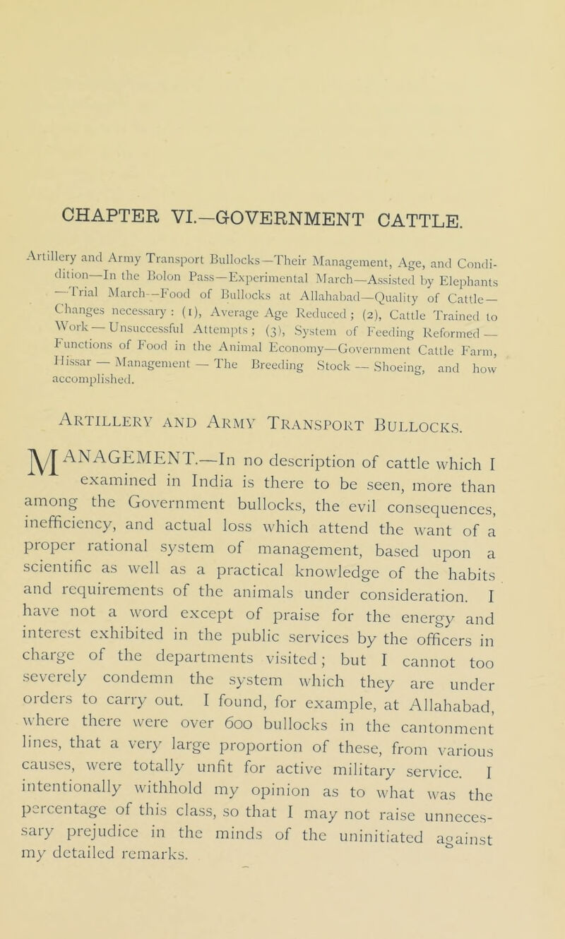 CHAPTER VI.—GOVERNMENT CATTLE. Ar t'Hery and Army Transport Bullocks-Their Management, Age, and Condi- dition—In the Bolon Pass—Experimental March—Assisted by Elephants Trial March—Food of Bullocks at Allahabad—Quality of Cattle- Changes necessary: (i), Average Age Reduced; (2), Cattle Trained to Work —Unsuccessful Attempts; (3), System of Feeding Reformed — Functions of Food in the Animal Economy—Government Cattle Farm, Id rssar — Management — The Breeding Stock — Shoeing, and how accomplished. Artillery and Army Transport Bullocks. JYJ ANAGEMENT.—In no description of cattle which I examined in India is there to be seen, more than among the Government bullocks, the evil consequences, inefficiency, and actual loss which attend the want of a proper rational system of management, based upon a scientific as well as a practical knowledge of the habits and icquirements of the animals under consideration. I have not a void except of praise for the energy and interest exhibited in the public services by the officers in charge of the departments visited; but I cannot too severely condemn the system which they are under orders to carry out. I found, for example, at Allahabad, where there were over 600 bullocks in the cantonment lines, that a very large proportion of these, from various causes, were totally unfit for active military service. I intentionally withhold my opinion as to what was the percentage of this class, so that I may not raise unneces- sary prejudice in the minds of the uninitiated against my detailed remarks.