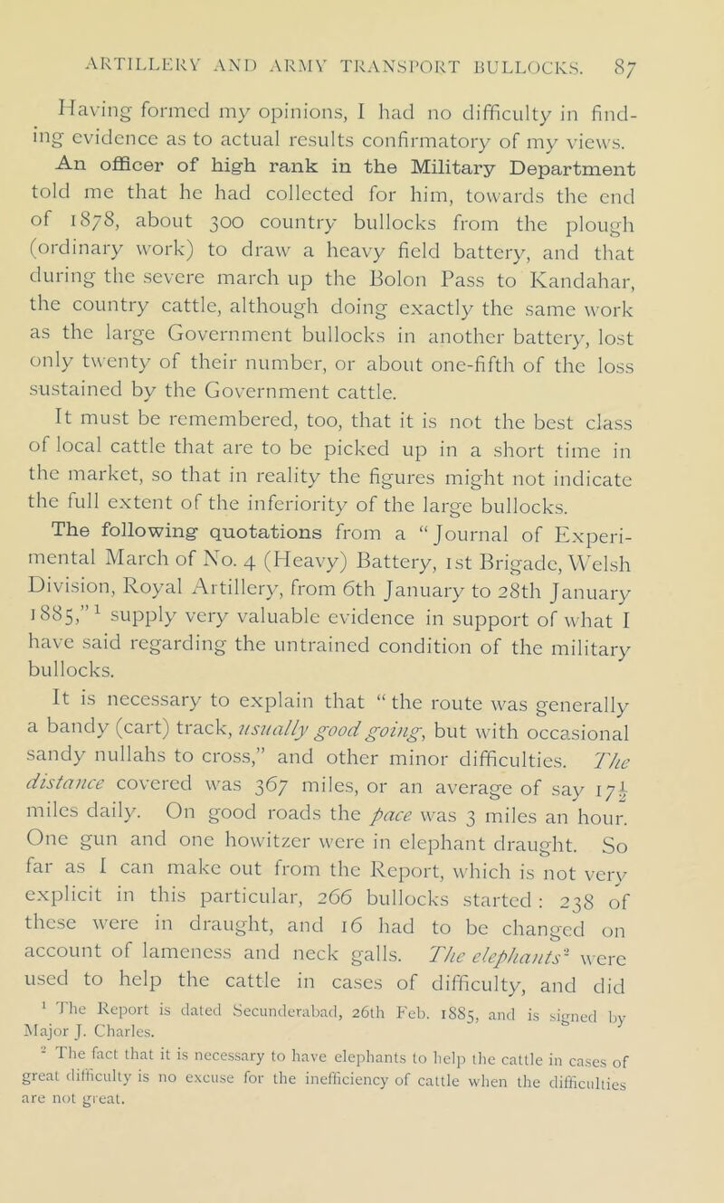 Having formed my opinions, I had no difficulty in find- ing evidence as to actual results confirmatory of my views. An officer of high rank in the Military Department told me that he had collected for him, towards the end of 1878, about 300 country bullocks from the plough (ordinary work) to draw a heavy field battery, and that during the severe march up the Bolon Pass to Kandahar, the country cattle, although doing exactly the same work as the large Government bullocks in another battery, lost only twenty of their number, or about one-fifth of the loss sustained by the Government cattle. It must be remembered, too, that it is not the best class of local cattle that are to be picked up in a short time in the market, so that in reality the figures might not indicate the full extent of the inferiority of the large bullocks. The following quotations from a “Journal of Experi- mental March of No. 4 (Heavy) Battery, 1st Brigade, Welsh Division, Royal Artillery, from 6th January to 28th January 1885,”1 supply very valuable evidence in support of what I have said regarding the untrained condition of the military bullocks. It is necessary to explain that “the route was generally a bandy (cart) track, usually good going, but with occasional sandy nullahs to cross,” and other minor difficulties. The distance covered was 367 miles, or an average of say 171 miles daily. On good roads the pace was 3 miles an hour. One gun and one howitzer were in elephant draught. So far as I can make out from the Report, which is not very explicit in this particular, 266 bullocks started : 238 of these were in draught, and 16 had to be changed on account of lameness and neck galls. The elephants'1 were used to help the cattle in cases of difficulty, and did 1 The Report is dated Secunderabad, 26th Feb. 1885, and is signed by Major J. Charles. 2 The fact that is necessary to have elephants to help the cattle in cases of great difficulty is no excuse for the inefficiency of cattle when the difficulties are not great.