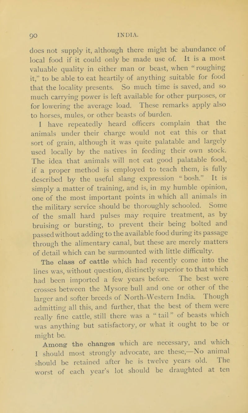 docs not supply it, although there might be abundance of local food if it could only be made use of. It is a most valuable quality in either man or beast, when “ roughing it,” to be able to eat heartily of anything suitable for food that the locality presents. So much time is saved, and so much carrying power is left available for other purposes, or for lowering the average load. These remarks apply also to horses, mules, or other beasts of burden. I have repeatedly heard officers complain that the animals under their charge would not eat this or that sort of grain, although it was quite palatable and largely used locally by the natives in feeding their own stock. The idea that animals will not cat good palatable food, if a proper method is employed to teach them, is fully described by the useful slang expression “bosh.” It is simply a matter of training, and is, in my humble opinion, one of the most important points in which all animals in the military service should be thoroughly schooled. Some of the small hard pulses may require treatment, as by bruising or bursting, to prevent their being bolted and passed without adding to the available food during its passage through the alimentary canal, but these are merely matters of detail which can be surmounted with little difficulty. The class of cattle which had recently come into the lines was, without question, distinctly superior to that which had been imported a few years before. The best were crosses between the Mysore bull and one or other of the larger and softer breeds of North-Western India. Though admitting all this, and further, that the best of them were really fine cattle, still there was a “tail” of beasts which was anything but satisfactory, or what it ought to be or might be. Among1 the changes which arc necessary, and which I should most strongly advocate, are these,—No animal should be retained after he is twelve years old. The worst of each year’s lot should be draughted at ten