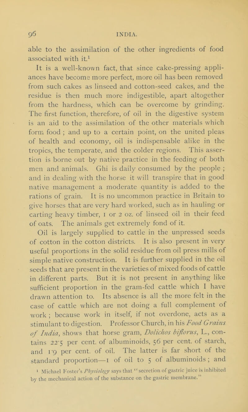 able to the assimilation of the other ingredients of food associated with it.1 It is a well-known fact, that since cake-pressing appli- ances have become more perfect, more oil has been removed from such cakes as linseed and cotton-seed cakes, and the residue is then much more indigestible, apart altogether from the hardness, which can be overcome by grinding. The first function, therefore, of oil in the digestive system is an aid to the assimilation of the other materials which form food ; and up to a certain point, on the united pleas of health and economy, oil is indispensable alike in the tropics, the temperate, and the colder regions. This asser- tion is borne out by native practice in the feeding of both men and animals. Ghi is daily consumed by the people ; and in dealing with the horse it will transpire that in good native management a moderate quantity is added to the rations of grain. It is no uncommon practice in Britain to give horses that are very hard worked, such as in hauling or carting heavy timber, i or 2 oz. of linseed oil in their feed of oats. The animals get extremely fond of it. Oil is largely supplied to cattle in the unpressed seeds of cotton in the cotton districts. It is also present in very useful proportions in the solid residue from oil press mills of simple native construction. It is further supplied in the oil seeds that are present in the varieties of mixed foods of cattle in different parts. But it is not present in anything like sufficient proportion in the gram-fed cattle which I have drawn attention to. Its absence is all the more felt in the case of cattle which arc not doing a full complement of work ; because work in itself, if not overdone, acts as a stimulant to digestion. Professor Church, in his Food Grains of India, shows that horse gram, Dolichos bifloras, L., con- tains 22'5 per cent, of albuminoids, 56 per cent, of starch, and 1 '9 per cent, of oil. The latter is far short of the standard proportion—1 of oil to 5 of albuminoids ; and 1 Michael Foster’s Physiology says that “secretion of gastric juice is inhibited by the mechanical action of the substance on the gastric membrane.”