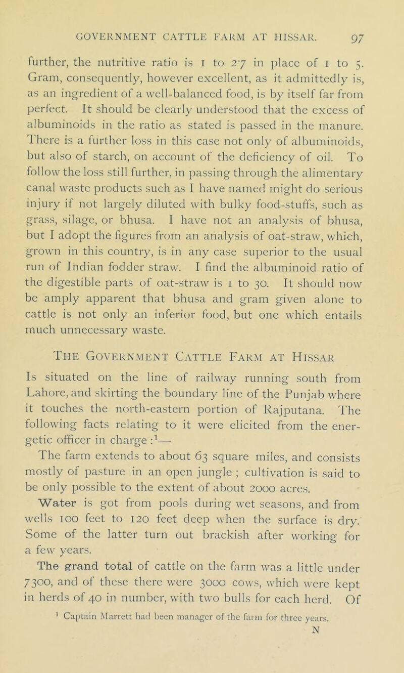 further, the nutritive ratio is I to 27 in place of 1 to 5. Gram, consequently, however excellent, as it admittedly is, as an ingredient of a well-balanced food, is by itself far from perfect. It should be clearly understood that the excess of albuminoids in the ratio as stated is passed in the manure. There is a further loss in this case not only of albuminoids, but also of starch, on account of the deficiency of oil. To follow the loss still further, in passing through the alimentary canal waste products such as I have named might do serious injury if not largely diluted with bulky food-stuff's, such as grass, silage, or bhusa. I have not an analysis of bhusa, but I adopt the figures from an analysis of oat-straw, which, grown in this country, is in any case superior to the usual run of Indian fodder straw. I find the albuminoid ratio of the digestible parts of oat-straw is 1 to 30. It should now be amply apparent that bhusa and gram given alone to cattle is not only an inferior food, but one which entails much unnecessary waste. Tiie Government Cattle Farm at Hissar Is situated on the line of railway running south from Lahore, and skirting the boundary line of the Punjab where it touches the north-eastern portion of Rajputana. The following facts relating to it were elicited from the ener- getic officer in charge :x— The farm extends to about 63 square miles, and consists mostly of pasture in an open jungle ; cultivation is said to be only possible to the extent of about 2000 acres. Water is got from pools during wet seasons, and from wells 100 feet to 120 feet deep when the surface is dry. Some of the latter turn out brackish after working- for o a few years. The grand total of cattle on the farm was a little under 7300, and of these there were 3000 cows, which were kept in herds of 40 in number, with two bulls for each herd. Of Captain Marrett had been manager of the farm for three years. N 1