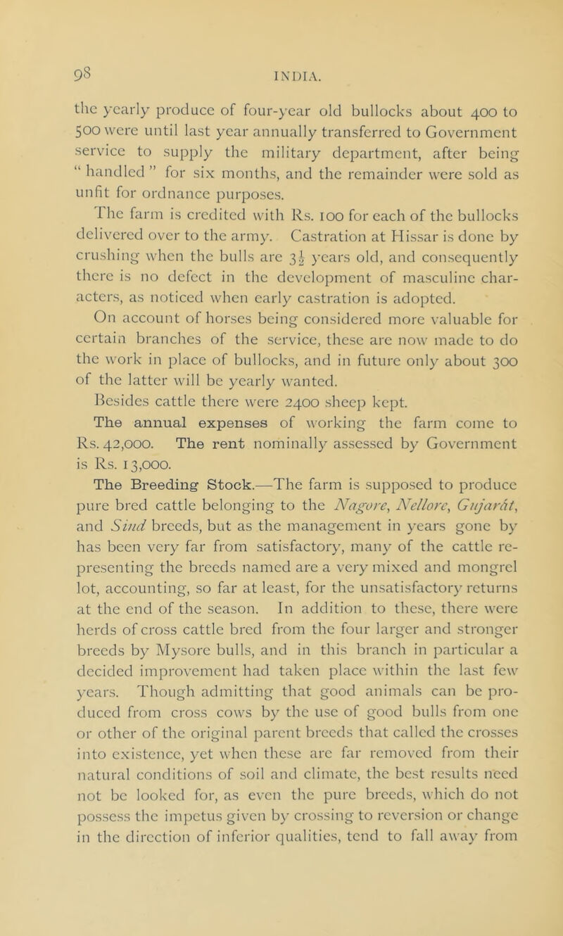 the yearly produce of four-year old bullocks about 400 to 500 were until last year annually transferred to Government service to supply the military department, after being “ handled ” for six months, and the remainder were sold as unfit for ordnance purposes. I he farm is credited with Rs. 100 for each of the bullocks delivered over to the army. Castration at Hissar is done by crushing when the bulls are 3^ years old, and consequently there is no defect in the development of masculine char- acters, as noticed when early castration is adopted. On account of horses being considered more valuable for certain branches of the service, these are now made to do the work in place of bullocks, and in future only about 300 of the latter will be yearly wanted. Besides cattle there were 2400 sheep kept. The annual expenses of working the farm come to Rs. 42,000. The rent nominally assessed by Government is Rs. 13,000. The Breeding Stock.—The farm is supposed to produce pure bred cattle belonging to the Nagore, Nellorc, Gujarat, and Stud breeds, but as the management in years gone by has been very far from satisfactory, many of the cattle re- presenting the breeds named are a very mixed and mongrel lot, accounting, so far at least, for the unsatisfactory returns at the end of the season. In addition to these, there were herds of cross cattle bred from the four larger and stronger breeds by Mysore bulls, and in this branch in particular a decided improvement had taken place within the last few years. Though admitting that good animals can be pro- duced from cross cows by the use of good bulls from one or other of the original parent breeds that called the crosses into existence, yet when these arc far removed from their natural conditions of soil and climate, the best results need not be looked for, as even the pure breeds, which do not possess the impetus given by crossing to reversion or change in the direction of inferior qualities, tend to fall away from