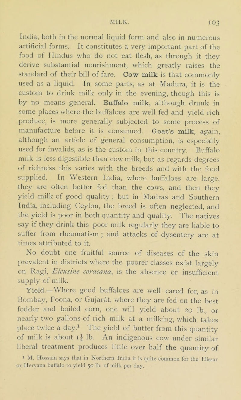 India, both in the normal liquid form and also in numerous artificial forms. It constitutes a very important part of the food of Hindus who do not eat flesh, as through it they derive substantial nourishment, which greatly raises the standard of their bill of fare. Cow milk is that commonly used as a liquid. In some parts, as at Madura, it is the custom to drink milk only in the evening, though this is by no means general. Buffalo milk, although drunk in some places where the buffaloes are well fed and yield rich produce, is more generally subjected to some process of manufacture before it is consumed. Goat’s milk, apfain, although an article of general consumption, is especially used for invalids, as is the custom in this country. Buffalo milk is less digestible than cow milk, but as regards degrees of richness this varies with the breeds and with the food supplied. In Western India, where buffaloes are large, they are often better fed than the cows, and then they yield milk of good quality ; but in Madras and Southern India, including Ceylon, the breed is often neglected, and the yield is poor in both quantity and quality. The natives say if they drink this poor milk regularly they are liable to suffer from rheumatism ; and attacks of dysentery are at times attributed to it. No doubt one fruitful source of diseases of the skin prevalent in districts where the poorer classes exist largely on Ragi, Elensine coracana, is the absence or insufficient supply of milk. Yield.—Where good buffaloes are well cared for, as in Bombay, Poona, or Gujarat, where they arc fed on the best fodder and boiled corn, one will yield about 20 lb., or nearly two gallons of rich milk at a milking, which takes place twice a day.1 The yield of butter from this quantity of milk is about lb. An indigenous cow under similar liberal treatment produces little over half the quantity of 1 M. Ilossain says that in Northern India it is quite common for the Ilissar or Heryana buffalo to yield 50 lb. of milk per day.