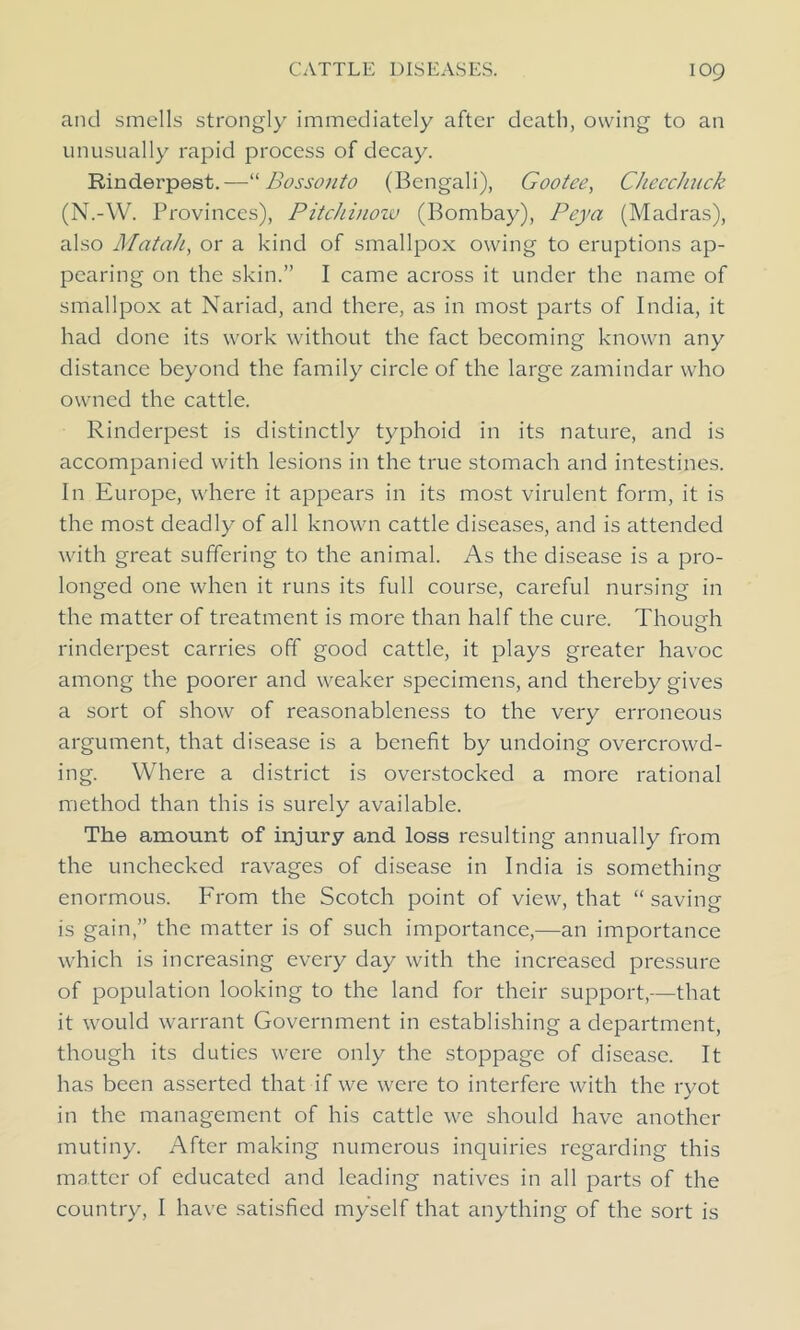 and smells strongly immediately after death, owing to an unusually rapid process of decay. Rinderpest.—“ Bossonto (Bengali), Gootee, CheecJuick (N.-W. Provinces), Pitchinow (Bombay), Peya (Madras), also Mat ah, or a kind of smallpox owing to eruptions ap- pearing on the skin.” I came across it under the name of smallpox at Nariad, and there, as in most parts of India, it had done its work without the fact becoming known any distance beyond the family circle of the large zamindar who owned the cattle. Rinderpest is distinctly typhoid in its nature, and is accompanied with lesions in the true stomach and intestines. In Europe, where it appears in its most virulent form, it is the most deadly of all known cattle diseases, and is attended with great suffering to the animal. As the disease is a pro- longed one when it runs its full course, careful nursing in the matter of treatment is more than half the cure. Thoueh rinderpest carries off good cattle, it plays greater havoc among the poorer and weaker specimens, and thereby gives a sort of show of reasonableness to the very erroneous argument, that disease is a benefit by undoing overcrowd- ing. Where a district is overstocked a more rational method than this is surely available. The amount of injury and loss resulting annually from the unchecked ravages of disease in India is something enormous. From the Scotch point of view, that “ saving is gain,” the matter is of such importance,—an importance which is increasing every day with the increased pressure of population looking to the land for their support,—that it would warrant Government in establishing a department, though its duties were only the stoppage of disease. It has been asserted that if we were to interfere with the ryot in the management of his cattle we should have another mutiny. After making numerous inquiries regarding this matter of educated and leading natives in all parts of the country, I have satisfied myself that anything of the sort is