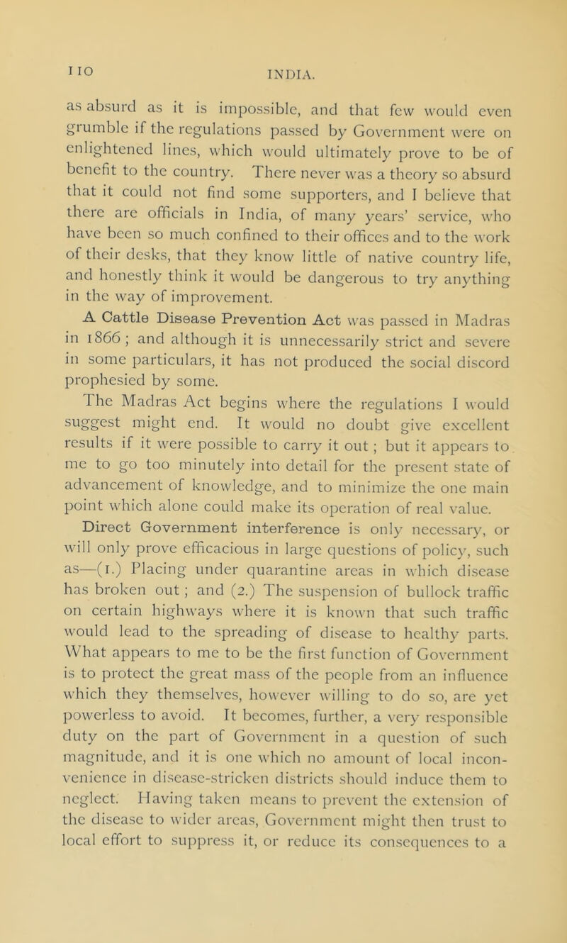 as absurd as it is impossible, and that few would even grumble if the regulations passed by Government were on enlightened lines, which would ultimately prove to be of benefit to the country. There never was a theory so absurd that it could not find some supporters, and I believe that there arc officials in India, of many years’ service, who have been so much confined to their offices and to the work of their desks, that they know little of native country life, and honestly think it would be dangerous to try anything in the way of improvement. A Cattle Disease Prevention Act was passed in Madras in 1S66; and although it is unnecessarily strict and severe in some particulars, it has not produced the social discord prophesied by some. The Madras Act begins where the regulations I would su88’est might end. It would no doubt give excellent results if it were possible to carry it out ; but it appears to me to go too minutely into detail for the present state of advancement of knowledge, and to minimize the one main point which alone could make its operation of real value. Direct Government interference is only necessary, or will only prove efficacious in large questions of policy, such as—(i.) Placing under quarantine areas in which disease has broken out; and (2.) The suspension of bullock traffic on certain highways where it is known that such traffic would lead to the spreading of disease to healthy parts. What appears to me to be the first function of Government is to protect the great mass of the people from an influence which they themselves, however willing to do so, are yet powerless to avoid. It becomes, further, a very responsible duty on the part of Government in a question of such magnitude, and it is one which no amount of local incon- venience in disease-stricken districts should induce them to neglect. Having taken means to prevent the extension of the disease to wider areas, Government might then trust to local effort to suppress it, or reduce its consequences to a