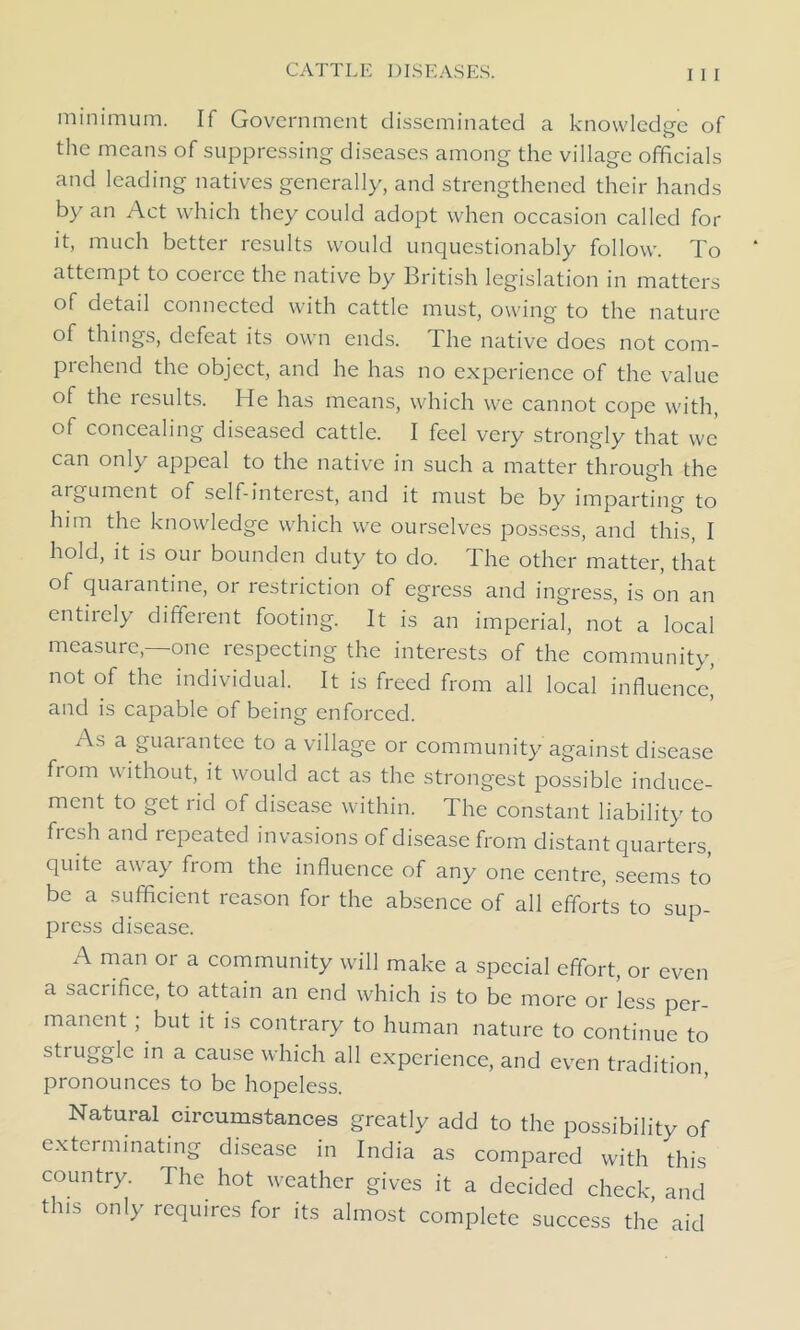 minimum. If Government disseminated a knowledge of the means of suppressing diseases among the village officials and leading natives generally, and strengthened their hands by an Act which they could adopt when occasion called for it, much better results would unquestionably follow. To attempt to coerce the native by British legislation in matters of detail connected with cattle must, owing to the nature of things, defeat its own ends. The native does not com- prehend the object, and he has no experience of the value of the results. He has means, which we cannot cope with, of concealing diseased cattle. I feel very strongly that we can only appeal to the native in such a matter through the argument of self-interest, and it must be by imparting to him the knowledge which we ourselves possess, and this, I hold, it is our bounden duty to do. The other matter, that of quarantine, or restriction of egress and ingress, is on an entirely different footing. It is an imperial, not a local measure,—one respecting the interests of the community, not of the individual. It is freed from all local influence^ and is capable of being enforced. As a guarantee to a village or community against disease from without, it would act as the strongest possible induce- ment to get rid of disease within. The constant liability to ftesh and repeated invasions of disease from distant quarters, quite away from the influence of any one centre, seems to be a sufficient reason for the absence of all efforts to sup- press disease. A man or a community will make a special effort, or even a sacrifice, to attain an end which is to be more or less per- manent ; but it is contrary to human nature to continue to struggle in a cause which all experience, and even tradition pronounces to be hopeless. Natural circumstances greatly add to the possibility of exterminating disease in India as compared with this country. The hot weather gives it a decided check, and this only requires for its almost complete success the aid