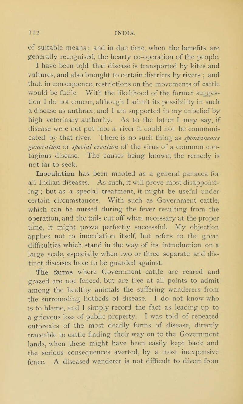 of suitable means ; and in due time, when the benefits are generally recognised, the hearty co-operation of the people. I have been told that disease is transported by kites and vultures, and also brought to certain districts by rivers ; and that, in consequence, restrictions on the movements of cattle would be futile. With the likelihood of the former sugges- tion I do not concur, although I admit its possibility in such a disease as anthrax, and I am supported in my unbelief by high veterinary authority. As to the latter I may say, if disease were not put into a river it could not be communi- cated by that river. There is no such thing as spontaneous generation or special creation of the virus of a common con- tagious disease. The causes being known, the remedy is not far to seek. Inoculation has been mooted as a general panacea for all Indian diseases. As such, it will prove most disappoint- ing ; but as a special treatment, it might be useful under certain circumstances. With such as Government cattle, which can be nursed during the fever resulting from the operation, and the tails cut off when necessary at the proper time, it might prove perfectly successful. My objection applies not to inoculation itself, but refers to the great difficulties which stand in the way of its introduction on a large scale, especially when two or three separate and dis- tinct diseases have to be guarded against. The farms where Government cattle are reared and grazed are not fenced, but are free at all points to admit among the healthy animals the suffering wanderers from the surrounding hotbeds of disease. I do not know who is to blame, and I simply record the fact as leading up to a grievous loss of public property. I was told of repeated outbreaks of the most deadly forms of disease, directly traceable to cattle finding their way on to the Government lands, when these might have been easily kept back, and the serious consequences averted, by a most inexpensive fence. A diseased wanderer is not difficult to divert from