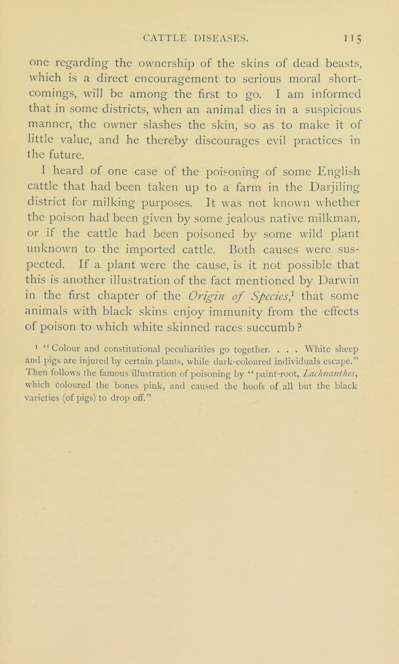 one regarding the ownership of the skins of dead beasts, which is a direct encouragement to serious moral short- comings, will be among the first to go. I am informed that in some districts, when an animal dies in a suspicious manner, the owner slashes the skin, so as to make it of little value, and he thereby discourages evil practices in the future. I heard of one case of the poisoning of some English cattle that had been taken up to a farm in the Darjiling district for milking purposes. It was not known whether the poison had been given by some jealous native milkman, or if the cattle had been poisoned by some wild plant unknown to the imported cattle. Both causes were sus- pected. If a plant were the cause, is it not possible that this is another illustration of the fact mentioned by Darwin in the first chapter of the Origin of Species,1 that some animals with black skins enjoy immunity from the effects of poison to which white skinned races succumb? 1 “ Colour and constitutional peculiarities go together. . . . White sheep and pigs are injured by certain plants, while dark-coloured individuals escape.” Then follows the famous illustration of poisoning by “paint-root, Lachnanthes, which coloured the bones pink, and caused the hoofs of all but the black varieties (of pigs) to drop off.”