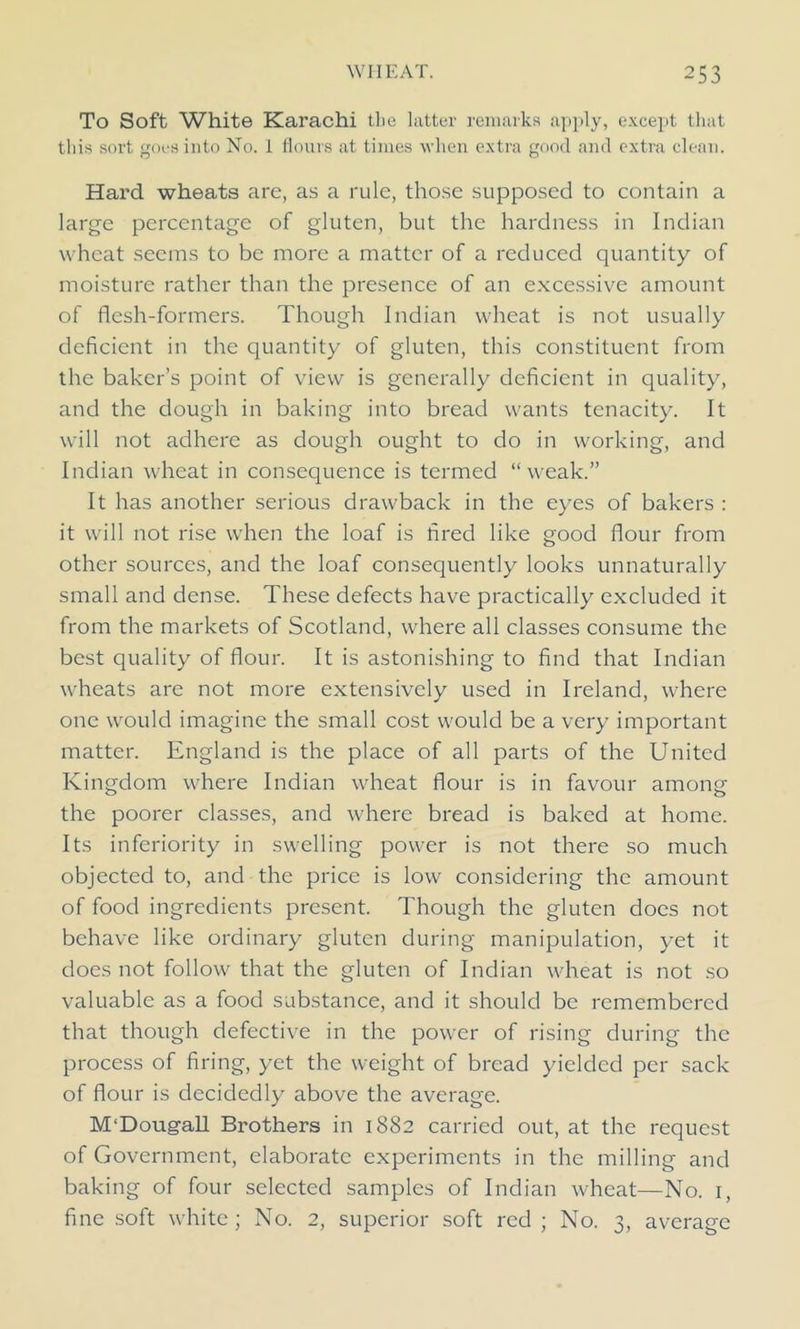 To Soft White Karachi the latter remarks apply, except that this sort goes into No. 1 flours at times when extra good and extra clean. Hard wheats are, as a rule, those supposed to contain a large percentage of gluten, but the hardness in Indian wheat seems to be more a matter of a reduced quantity of moisture rather than the presence of an excessive amount of flesh-formers. Though Indian wheat is not usually deficient in the quantity of gluten, this constituent from the baker’s point of view is generally deficient in quality, and the dough in baking into bread wants tenacity. It will not adhere as dough ought to do in working, and Indian wheat in consequence is termed “weak.” It has another serious drawback in the eyes of bakers : it will not rise when the loaf is fired like good flour from other sources, and the loaf consequently looks unnaturally small and dense. These defects have practically excluded it from the markets of Scotland, where all classes consume the best quality of flour. It is astonishing to find that Indian wheats are not more extensively used in Ireland, where one would imagine the small cost would be a very important matter. England is the place of all parts of the United Kingdom where Indian wheat flour is in favour among the poorer classes, and where bread is baked at home. Its inferiority in swelling power is not there so much objected to, and the price is low considering the amount of food ingredients present. Though the gluten does not behave like ordinary gluten during manipulation, yet it does not follow that the gluten of Indian wheat is not so valuable as a food substance, and it should be remembered that though defective in the power of rising during the process of firing, yet the weight of bread yielded per sack of flour is decidedly above the average. M'Dougall Brothers in 1882 carried out, at the request of Government, elaborate experiments in the milling and baking of four selected samples of Indian wheat—No. 1, fine soft white; No. 2, superior soft red ; No. 3, average