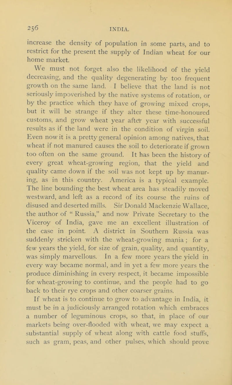 increase the density of population in some parts, and to restrict for the present the supply of Indian wheat for our home market. We must not forget also the likelihood of the yield decreasing, and the quality degenerating by too frequent growth on the same land. I believe that the land is not seriously impoverished by the native systems of rotation, or by the practice which they have of growing mixed crops, but it will be strange if they alter these time-honoured customs, and grow wheat year after year with successful results as if the land were in the condition of virgin soil. Even nowit is a pretty general opinion among natives, that wheat if not manured causes the soil to deteriorate if grown too often on the same ground. It has been the history of every great wheat-growing region, that the yield and quality came down if the soil was not kept up by manur- ing, as in this country. America is a typical example. The line bounding the best wheat area has steadily moved westward, and left as a record of its course the ruins of disused and deserted mills. Sir Donald Mackenzie Wallace, the author of “ Russia,” and now Private Secretary to the Viceroy of India, gave me an excellent illustration of the case in point. A district in Southern Russia was suddenly stricken with the wheat-growing mania ; for a few years the yield, for size of grain, quality, and quantity, was simply marvellous. In a few more years the yield in every way became normal, and in yet a few more years the produce diminishing in every respect, it became impossible for wheat-growing to continue, and the people had to go back to their rye crops and other coarser grains. If wheat is to continue to grow to advantage in India, it must be in a judiciously arranged rotation which embraces a number of leguminous crops, so that, in place of our markets being over-flooded with wheat, we may expect a substantial supply of wheat along with cattle food stuffs, such as gram, peas, and other pulses, which should prove