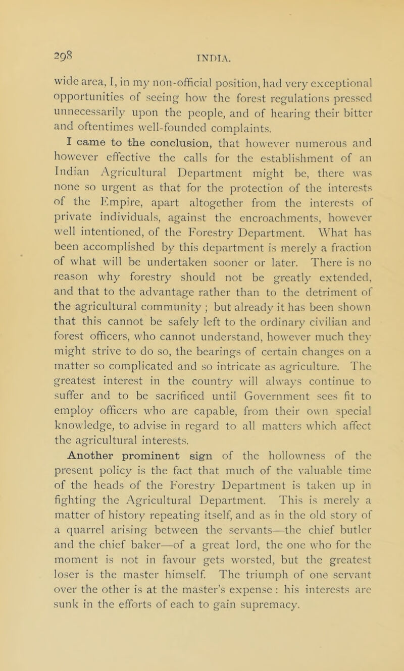 29^ wide area, I, in my non-official position, had very exceptional opportunities of seeing how the forest regulations pressed unnecessarily upon the people, and of hearing their bitter and oftentimes well-founded complaints. I came to the conclusion, that however numerous and however effective the calls for the establishment of an Indian Agricultural Department might be, there was none so urgent as that for the protection of the interests of the Empire, apart altogether from the interests of private individuals, against the encroachments, however well intentioned, of the Forestry Department. What has been accomplished by this department is merely a fraction of what will be undertaken sooner or later. There is no reason why forestry should not be greatly extended, and that to the advantage rather than to the detriment of the agricultural community ; but already it has been shown that this cannot be safely left to the ordinary civilian and forest officers, who cannot understand, however much they might strive to do so, the bearings of certain changes on a matter so complicated and so intricate as agriculture. The greatest interest in the country will always continue to suffer and to be sacrificed until Government sees fit to employ officers who are capable, from their own special knowledge, to advise in regard to all matters which affect the agricultural interests. Another prominent sign of the hollowness of the present policy is the fact that much of the valuable time of the heads of the Forestry Department is taken up in fighting the Agricultural Department. This is merely a matter of history repeating itself, and as in the old story of a quarrel arising between the servants—the chief butler and the chief baker—of a great lord, the one who for the moment is not in favour gets worsted, but the greatest loser is the master himself. The triumph of one servant over the other is at the master’s expense: his interests arc sunk in the efforts of each to gain supremacy.